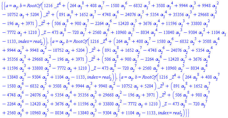 {{a = alpha__1, b = RootOf(1216*_Z^4+(264*alpha__1^8+408*alpha__1^7-1580*alpha__1^6-6832*alpha__1^5+3508*alpha__1^4+9944*alpha__1^3+9948*alpha__1^2-10752*alpha__1+5204)*_Z^3+(891*alpha__1^8+1652*alpha__1^7-4748*alpha__1^6-24076*alpha__1^5+5354*alpha__1^4+35356*alpha__1^3+29668*alpha__1^2-196*alpha__1+3971)*_Z^2+(506*alpha__1^8+980*alpha__1^7-2264*alpha__1^6-12420*alpha__1^5+3676*alpha__1^4+11596*alpha__1^3+33800*alpha__1^2-7772*alpha__1+1210)*_Z-473*alpha__1^8-720*alpha__1^7+2560*alpha__1^6+10960*alpha__1^5-8034*alpha__1^4-13840*alpha__1^3-9304*alpha__1^2+1104*alpha__1-1133, index = real[2])}, {a = alpha__2, b = RootOf(1216*_Z^4+(264*alpha__2^8+408*alpha__2^7-1580*alpha__2^6-6832*alpha__2^5+3508*alpha__2^4+9944*alpha__2^3+9948*alpha__2^2-10752*alpha__2+5204)*_Z^3+(891*alpha__2^8+1652*alpha__2^7-4748*alpha__2^6-24076*alpha__2^5+5354*alpha__2^4+35356*alpha__2^3+29668*alpha__2^2-196*alpha__2+3971)*_Z^2+(506*alpha__2^8+980*alpha__2^7-2264*alpha__2^6-12420*alpha__2^5+3676*alpha__2^4+11596*alpha__2^3+33800*alpha__2^2-7772*alpha__2+1210)*_Z-473*alpha__2^8-720*alpha__2^7+2560*alpha__2^6+10960*alpha__2^5-8034*alpha__2^4-13840*alpha__2^3-9304*alpha__2^2+1104*alpha__2-1133, index = real[2])}, {a = alpha__3, b = RootOf(1216*_Z^4+(264*alpha__3^8+408*alpha__3^7-1580*alpha__3^6-6832*alpha__3^5+3508*alpha__3^4+9944*alpha__3^3+9948*alpha__3^2-10752*alpha__3+5204)*_Z^3+(891*alpha__3^8+1652*alpha__3^7-4748*alpha__3^6-24076*alpha__3^5+5354*alpha__3^4+35356*alpha__3^3+29668*alpha__3^2-196*alpha__3+3971)*_Z^2+(506*alpha__3^8+980*alpha__3^7-2264*alpha__3^6-12420*alpha__3^5+3676*alpha__3^4+11596*alpha__3^3+33800*alpha__3^2-7772*alpha__3+1210)*_Z-473*alpha__3^8-720*alpha__3^7+2560*alpha__3^6+10960*alpha__3^5-8034*alpha__3^4-13840*alpha__3^3-9304*alpha__3^2+1104*alpha__3-1133, index = real[2])}}