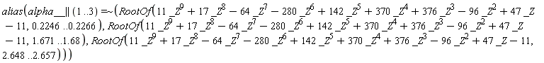 alias(`~`[`=`](alpha__ || (1 .. 3), ` $`, RootOf(11*_Z^9+17*_Z^8-64*_Z^7-280*_Z^6+142*_Z^5+370*_Z^4+376*_Z^3-96*_Z^2+47*_Z-11, .2246 .. .2266), RootOf(11*_Z^9+17*_Z^8-64*_Z^7-280*_Z^6+142*_Z^5+370*_Z^4+376*_Z^3-96*_Z^2+47*_Z-11, 1.671 .. 1.68), RootOf(11*_Z^9+17*_Z^8-64*_Z^7-280*_Z^6+142*_Z^5+370*_Z^4+376*_Z^3-96*_Z^2+47*_Z-11, 2.648 .. 2.657)))
