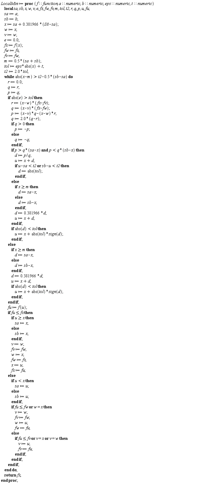 LocalMin := proc (f::function, a::numeric, b::numeric, eps::numeric, t::numeric) local sa, sb, x, w, v, e, fx, fw, fv, m, tol, t2, r, q, p, u, fu; sa := a; sb := b; x := sa+.381966*(S8-sa); w := x; v := w; e := 0.; fx := f(x); fw := fx; fv := fw; m := .5*(sa+sb); tol := eps*abs(x)+t; t2 := 2.0*tol; while t2+(-1)*.5*(sb-sa) < abs(x-m) do r := 0.; q := r; p := q; if tol < abs(e) then r := (x-w)*(fx-fv); q := (x-v)*(fx-fw); p := (x-v)*q-(x-w)*r; q := 2.0*(q-r); if 0 < q then p := -p else q := -q end if; if q*(sa-x) < p and p < q*(sb-x) then d := p/q; u := x+d; if u-sa < t2 or sb-u < t2 then d := abs(tol) end if else if m <= x then d := sa-x else d := sb-x end if; d := .381966*d; u := x+d end if; if abs(d) < tol then u := x+abs(tol)*sign(d) end if else if m <= x then d := sa-x else d := sb-x end if; d := .381966*d; u := x+d; if abs(d) < tol then u := x+abs(tol)*sign(d) end if end if; fu := f(u); if fu <= fx then if x <= u then sa := x else sb := x end if; v := w; fv := fw; w := x; fw := fx; x := u; fx := fu else if u < x then sa := u else sb := u end if; if fu <= fw or w = x then v := w; fv := fw; w := u; fw := fu else if fu <= fv or v = x or v = w then v := u; fv := fu end if end if end if end do; return fx end proc