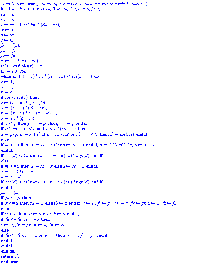 proc (f::function, a::numeric, b::numeric, eps::numeric, t::numeric) local sa, sb, x, w, v, e, fx, fw, fv, m, tol, t2, r, q, p, u, fu, d; sa := a; sb := b; x := sa+.381966*(S8-sa); w := x; v := w; e := 0.; fx := f(x); fw := fx; fv := fw; m := .5*(sa+sb); tol := eps*abs(x)+t; t2 := 2.0*tol; while t2+(-1)*.5*(sb-sa) < abs(x-m) do r := 0.; q := r; p := q; if tol < abs(e) then r := (x-w)*(fx-fv); q := (x-v)*(fx-fw); p := (x-v)*q-(x-w)*r; q := 2.0*(q-r); if 0 < q then p := -p else q := -q end if; if q*(sa-x) < p and p < q*(sb-x) then d := p/q; u := x+d; if u-sa < t2 or sb-u < t2 then d := abs(tol) end if else if m <= x then d := sa-x else d := sb-x end if; d := .381966*d; u := x+d end if; if abs(d) < tol then u := x+abs(tol)*sign(d) end if else if m <= x then d := sa-x else d := sb-x end if; d := .381966*d; u := x+d; if abs(d) < tol then u := x+abs(tol)*sign(d) end if end if; fu := f(u); if fu <= fx then if x <= u then sa := x else sb := x end if; v := w; fv := fw; w := x; fw := fx; x := u; fx := fu else if u < x then sa := u else sb := u end if; if fu <= fw or w = x then v := w; fv := fw; w := u; fw := fu else if fu <= fv or v = x or v = w then v := u; fv := fu end if end if end if end do; return fx end proc