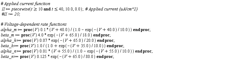 II := piecewise(`and`(t >= 10, t <= 40), 10.0, 0.); alpha_m := proc (V) .1*(V+40.0)/(1.0-exp((-1)*(V+40.0)/10.0)) end proc; beta_m := proc (V) 4.0*exp((-1)*(V+65.0)/18.0) end proc; alpha_h := proc (V) 0.7e-1*exp((-1)*(V+65.0)/20.0) end proc; beta_h := proc (V) 1.0/(1.0+exp((-1)*(V+35.0)/10.0)) end proc; alpha_n := proc (V) 0.1e-1*(V+55.0)/(1.0-exp((-1)*(V+55.0)/10.0)) end proc; beta_n := proc (V) .125*exp((-1)*(V+65.0)/80.0) end proc