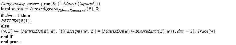 Dodgsonseq_new := proc (E::(`~Matrix`('square'))) local w, dim, Z; dim := LinearAlgebra['ColumnDimension'](E); if dim = 1 then RETURN(E(1)) else w, Z := MatrixDet(E), E; `$`('assign(('w', 'Z') = (`~`[`/`](MatrixDet(w), InnerMatrix(Z)), w))', dim-2); Trace(w) end if end proc