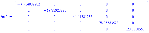 Matrix(5, 5, {(1, 1) = -4.934802202, (1, 2) = 0., (1, 3) = 0., (1, 4) = 0., (1, 5) = 0., (2, 1) = 0., (2, 2) = -19.73920881, (2, 3) = 0., (2, 4) = 0., (2, 5) = 0., (3, 1) = 0., (3, 2) = 0., (3, 3) = -44.41321982, (3, 4) = 0., (3, 5) = 0., (4, 1) = 0., (4, 2) = 0., (4, 3) = 0., (4, 4) = -78.95683523, (4, 5) = 0., (5, 1) = 0., (5, 2) = 0., (5, 3) = 0., (5, 4) = 0., (5, 5) = -123.3700550})
