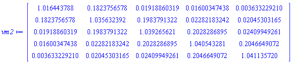 Matrix(5, 5, {(1, 1) = 1.016443788, (1, 2) = .1823756578, (1, 3) = 0.1918860319e-1, (1, 4) = 0.1600347438e-1, (1, 5) = 0.3633229210e-2, (2, 1) = .1823756578, (2, 2) = 1.035632392, (2, 3) = .1983791322, (2, 4) = 0.2282183242e-1, (2, 5) = 0.2045303165e-1, (3, 1) = 0.1918860319e-1, (3, 2) = .1983791322, (3, 3) = 1.039265621, (3, 4) = .2028286895, (3, 5) = 0.2409949261e-1, (4, 1) = 0.1600347438e-1, (4, 2) = 0.2282183242e-1, (4, 3) = .2028286895, (4, 4) = 1.040543281, (4, 5) = .2046649072, (5, 1) = 0.3633229210e-2, (5, 2) = 0.2045303165e-1, (5, 3) = 0.2409949261e-1, (5, 4) = .2046649072, (5, 5) = 1.041135720})