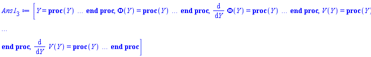 [Y = proc (Y) local _res, _dat, _solnproc; option `Copyright (c) 1993 by the University of Waterloo. All rights reserved.`; _dat := Array(1..4, {(1) = proc (outpoint) local X, Y, YP, yout, errproc, L, V, i; option `Copyright (c) 2000 by Waterloo Maple Inc. All rights reserved.`; X := Vector(10, {(1) = .0, (2) = .10369970951080273, (3) = .22408461610465563, (4) = .34549015261460037, (5) = .46568759884283106, (6) = .5832751309220765, (7) = .6960633118077558, (8) = .8026602443182081, (9) = .9030380449638059, (10) = 1.0}, datatype = float[8], order = C_order); Y := Matrix(10, 4, {(1, 1) = .348728690430077, (1, 2) = .697457380860154, (1, 3) = 0.5742713535753083e-1, (1, 4) = .11485427071506166, (2, 1) = .42061091302486997, (2, 2) = .6889119360183232, (2, 3) = 0.689913073020755e-1, (2, 4) = .10743173352997655, (3, 1) = .502965443401309, (3, 2) = .6794007877974675, (3, 3) = 0.8108417280490868e-1, (3, 4) = 0.9205073749209951e-1, (4, 1) = .5849198242139201, (4, 2) = .6709388598210009, (4, 3) = 0.9081338005572547e-1, (4, 4) = 0.661791947413753e-1, (5, 1) = .6651419112134532, (5, 2) = .6641678585673588, (5, 3) = 0.9653123650055952e-1, (5, 4) = 0.26151471873833012e-1, (6, 1) = .7429051157694619, (6, 2) = .6584550864882788, (6, 3) = 0.9638664380764139e-1, (6, 4) = -0.3234395423176019e-1, (7, 1) = .8167724556389978, (7, 2) = .650440333761463, (7, 3) = 0.8844413903649397e-1, (7, 4) = -.11319586824931799, (8, 1) = .8852856448634101, (8, 2) = .6321514921576442, (8, 3) = 0.7099914696446348e-1, (8, 4) = -.21973383577737152, (9, 1) = .9468871462282723, (9, 2) = .5890318634226761, (9, 3) = 0.4246092531933366e-1, (9, 4) = -.3553716479069693, (10, 1) = 1.0, (10, 2) = .49438566382889415, (10, 3) = .0, (10, 4) = -.5280981365186316}, datatype = float[8], order = C_order); YP := Matrix(10, 4, {(1, 1) = .697457380860154, (1, 2) = -0.8257760447675874e-1, (1, 3) = .11485427071506166, (1, 4) = -0.51186597607526585e-1, (2, 1) = .6889119360183232, (2, 2) = -0.8163610660928629e-1, (2, 3) = .10743173352997655, (2, 4) = -0.9439505729324005e-1, (3, 1) = .6794007877974675, (3, 2) = -0.7535918871678485e-1, (3, 3) = 0.9205073749209951e-1, (3, 4) = -.16533196990132892, (4, 1) = .6709388598210009, (4, 2) = -0.6323386851518946e-1, (4, 3) = 0.661791947413753e-1, (4, 4) = -.2666414539579146, (5, 1) = .6641678585673588, (5, 2) = -0.5009018052601709e-1, (5, 3) = 0.26151471873833012e-1, (5, 4) = -.4071819475146179, (6, 1) = .6584550864882788, (6, 2) = -0.5176451763479463e-1, (6, 3) = -0.3234395423176019e-1, (6, 4) = -.5979896623462378, (7, 1) = .650440333761463, (7, 2) = -.1033419258990025, (7, 3) = -.11319586824931799, (7, 4) = -.8484021776633972, (8, 1) = .6321514921576442, (8, 2) = -.2670418733121553, (8, 3) = -.21973383577737152, (8, 4) = -1.1652003651180063, (9, 1) = .5890318634226761, (9, 2) = -.641475047489537, (9, 3) = -.3553716479069693, (9, 4) = -1.553367942849198, (10, 1) = .49438566382889415, (10, 2) = -1.3966488884278723, (10, 3) = -.5280981365186316, (10, 4) = -2.026479240455}, datatype = float[8], order = C_order); errproc := proc (x_bvp) local outpoint, X, Y, yout, L, V, i; option `Copyright (c) 2000 by Waterloo Maple Inc. All rights reserved.`; Digits := 15; outpoint := evalf(x_bvp); X := Vector(10, {(1) = .0, (2) = .10369970951080273, (3) = .22408461610465563, (4) = .34549015261460037, (5) = .46568759884283106, (6) = .5832751309220765, (7) = .6960633118077558, (8) = .8026602443182081, (9) = .9030380449638059, (10) = 1.0}, datatype = float[8], order = C_order); Y := Matrix(10, 4, {(1, 1) = 0.18376787034380712e-8, (1, 2) = 0.36753574068761423e-8, (1, 3) = -0.35524203099310193e-9, (1, 4) = -0.7104840619862039e-9, (2, 1) = 0.231655226213485e-8, (2, 2) = 0.47930063107086924e-8, (2, 3) = -0.5283881105326572e-9, (2, 4) = -0.1584370900385365e-8, (3, 1) = 0.25794425339669107e-8, (3, 2) = 0.5714010693285039e-8, (3, 3) = -0.6018282619811469e-9, (3, 4) = -0.2117786202535945e-8, (4, 1) = 0.24376627776773124e-8, (4, 2) = 0.5792706102516352e-8, (4, 3) = -0.3990799297323456e-9, (4, 4) = -0.17133044273831684e-8, (5, 1) = 0.1809603080288417e-8, (5, 2) = 0.4793606423656541e-8, (5, 3) = 0.2719624874469924e-9, (5, 4) = 0.21200204274278308e-9, (6, 1) = 0.9774069852342048e-9, (6, 2) = 0.35133810207768116e-8, (6, 3) = 0.14463795278276553e-8, (6, 4) = 0.36117533330392822e-8, (7, 1) = 0.6623068984364477e-9, (7, 2) = 0.3834593071622041e-8, (7, 3) = 0.27204019566619766e-8, (7, 4) = 0.6976293254414285e-8, (8, 1) = 0.1288662257754155e-8, (8, 2) = 0.6374210881011785e-8, (8, 3) = 0.34150270461054706e-8, (8, 4) = 0.8092445069699066e-8, (9, 1) = 0.21255953020579724e-8, (9, 2) = 0.7584439074952617e-8, (9, 3) = 0.2853130025133996e-8, (9, 4) = 0.5263287227588351e-8, (10, 1) = .0, (10, 2) = -0.5123921461352968e-8, (10, 3) = .0, (10, 4) = -0.3128109469482402e-8}, datatype = float[8], order = C_order); if not type(outpoint, 'numeric') then if outpoint = "start" or outpoint = "left" then return X[1] elif outpoint = "right" then return X[10] elif outpoint = "order" then return 6 elif outpoint = "error" then return HFloat(8.092445069699066e-9) elif outpoint = "errorproc" then error "this is already the error procedure" elif outpoint = "rawdata" then return [4, 10, [Phi(Y), diff(Phi(Y), Y), V(Y), diff(V(Y), Y)], X, Y] else return ('procname')(x_bvp) end if end if; if outpoint < X[1] or X[10] < outpoint then error "solution is only defined in the range %1..%2", X[1], X[10] end if; V := array([1 = 4, 2 = 0]); if Digits <= trunc(evalhf(Digits)) then L := Vector(4, 'datatype' = 'float'[8]); yout := Vector(4, 'datatype' = 'float'[8]); evalhf(`dsolve/numeric/lagrange`(10, 4, X, Y, outpoint, var(yout), var(L), var(V))) else L := Vector(4, 'datatype' = 'sfloat'); yout := Vector(4, 'datatype' = 'sfloat'); `dsolve/numeric/lagrange`(10, 4, X, Y, outpoint, yout, L, V) end if; [Y = outpoint, seq('[Phi(Y), diff(Phi(Y), Y), V(Y), diff(V(Y), Y)]'[i] = yout[i], i = 1 .. 4)] end proc; if not type(outpoint, 'numeric') then if outpoint = "start" or outpoint = "left" then return X[1] elif outpoint = "method" then return "bvp" elif outpoint = "right" then return X[10] elif outpoint = "order" then return 6 elif outpoint = "error" then return HFloat(8.092445069699066e-9) elif outpoint = "errorproc" then return eval(errproc) elif outpoint = "rawdata" then return [4, 10, "depnames", X, Y, YP] else error "non-numeric value" end if end if; if outpoint < X[1] or X[10] < outpoint then error "solution is only defined in the range %1..%2", X[1], X[10] end if; if Digits <= trunc(evalhf(Digits)) and (_EnvInFsolve <> true or _EnvDSNumericSaveDigits <= trunc(evalhf(Digits))) then V := array( 1 .. 6, [( 1 ) = (7), ( 2 ) = (0), ( 3 ) = (false), ( 4 ) = (false), ( 5 ) = (false), ( 6 ) = (false)  ] ); L := Matrix(7, 2, {(1, 1) = .0, (1, 2) = .0, (2, 1) = .0, (2, 2) = .0, (3, 1) = .0, (3, 2) = .0, (4, 1) = .0, (4, 2) = .0, (5, 1) = .0, (5, 2) = .0, (6, 1) = .0, (6, 2) = .0, (7, 1) = .0, (7, 2) = .0}, datatype = float[8], order = C_order); yout := Vector(4, {(1) = .0, (2) = .0, (3) = .0, (4) = .0}, datatype = float[8]); evalhf(`dsolve/numeric/hermite`(10, 4, X, Y, YP, outpoint, var(yout), var(L), var(V))) else if _EnvInFsolve = true then Digits := _EnvDSNumericSaveDigits end if; V := array( 1 .. 6, [( 1 ) = (7), ( 2 ) = (0), ( 3 ) = (false), ( 4 ) = (false), ( 5 ) = (false), ( 6 ) = (false)  ] ); L := Matrix(7, 2, {(1, 1) = 0., (1, 2) = 0., (2, 1) = 0., (2, 2) = 0., (3, 1) = 0., (3, 2) = 0., (4, 1) = 0., (4, 2) = 0., (5, 1) = 0., (5, 2) = 0., (6, 1) = 0., (6, 2) = 0., (7, 1) = 0., (7, 2) = 0.}, order = C_order); yout := Vector(4, {(1) = 0., (2) = 0., (3) = 0., (4) = 0.}); `dsolve/numeric/hermite`(10, 4, X, Y, YP, outpoint, yout, L, V) end if; [outpoint, seq(yout[i], i = 1 .. 4)] end proc, (2) = Array(1..5, {(1) = 36893488148006449500, (2) = 36893488148006449676, (3) = 36893488148006449852, (4) = 36893488148006450028, (5) = 36893488148006450204}), (3) = [Y, Phi(Y), diff(Phi(Y), Y), V(Y), diff(V(Y), Y)], (4) = 0}); _solnproc := _dat[1]; if member(Y, ["last", 'last']) then _res := _solnproc("last"); if type(_res, 'list') then return _res[1] end if elif type(Y, `=`) and member(lhs(Y), ["initial", 'initial']) then if type(rhs(Y), 'list') then _res := _solnproc("initial" = [0, op(rhs(Y))]) else _res := _solnproc("initial" = [1, rhs(Y)]) end if; if type(_res, 'list') then return _res[1] end if elif Y = "sysvars" then return _dat[3] end if; Y end proc, Phi(Y) = proc (Y) local res, data, solnproc, `Phi(Y)`, outpoint; option `Copyright (c) 2000 by Waterloo Maple Inc. All rights reserved.`; _EnvDSNumericSaveDigits := Digits; Digits := 15; if _EnvInFsolve = true then outpoint := evalf[_EnvDSNumericSaveDigits](Y) else outpoint := evalf(Y) end if; data := Array(1..4, {(1) = proc (outpoint) local X, Y, YP, yout, errproc, L, V, i; option `Copyright (c) 2000 by Waterloo Maple Inc. All rights reserved.`; X := Vector(10, {(1) = .0, (2) = .10369970951080273, (3) = .22408461610465563, (4) = .34549015261460037, (5) = .46568759884283106, (6) = .5832751309220765, (7) = .6960633118077558, (8) = .8026602443182081, (9) = .9030380449638059, (10) = 1.0}, datatype = float[8], order = C_order); Y := Matrix(10, 4, {(1, 1) = .348728690430077, (1, 2) = .697457380860154, (1, 3) = 0.5742713535753083e-1, (1, 4) = .11485427071506166, (2, 1) = .42061091302486997, (2, 2) = .6889119360183232, (2, 3) = 0.689913073020755e-1, (2, 4) = .10743173352997655, (3, 1) = .502965443401309, (3, 2) = .6794007877974675, (3, 3) = 0.8108417280490868e-1, (3, 4) = 0.9205073749209951e-1, (4, 1) = .5849198242139201, (4, 2) = .6709388598210009, (4, 3) = 0.9081338005572547e-1, (4, 4) = 0.661791947413753e-1, (5, 1) = .6651419112134532, (5, 2) = .6641678585673588, (5, 3) = 0.9653123650055952e-1, (5, 4) = 0.26151471873833012e-1, (6, 1) = .7429051157694619, (6, 2) = .6584550864882788, (6, 3) = 0.9638664380764139e-1, (6, 4) = -0.3234395423176019e-1, (7, 1) = .8167724556389978, (7, 2) = .650440333761463, (7, 3) = 0.8844413903649397e-1, (7, 4) = -.11319586824931799, (8, 1) = .8852856448634101, (8, 2) = .6321514921576442, (8, 3) = 0.7099914696446348e-1, (8, 4) = -.21973383577737152, (9, 1) = .9468871462282723, (9, 2) = .5890318634226761, (9, 3) = 0.4246092531933366e-1, (9, 4) = -.3553716479069693, (10, 1) = 1.0, (10, 2) = .49438566382889415, (10, 3) = .0, (10, 4) = -.5280981365186316}, datatype = float[8], order = C_order); YP := Matrix(10, 4, {(1, 1) = .697457380860154, (1, 2) = -0.8257760447675874e-1, (1, 3) = .11485427071506166, (1, 4) = -0.51186597607526585e-1, (2, 1) = .6889119360183232, (2, 2) = -0.8163610660928629e-1, (2, 3) = .10743173352997655, (2, 4) = -0.9439505729324005e-1, (3, 1) = .6794007877974675, (3, 2) = -0.7535918871678485e-1, (3, 3) = 0.9205073749209951e-1, (3, 4) = -.16533196990132892, (4, 1) = .6709388598210009, (4, 2) = -0.6323386851518946e-1, (4, 3) = 0.661791947413753e-1, (4, 4) = -.2666414539579146, (5, 1) = .6641678585673588, (5, 2) = -0.5009018052601709e-1, (5, 3) = 0.26151471873833012e-1, (5, 4) = -.4071819475146179, (6, 1) = .6584550864882788, (6, 2) = -0.5176451763479463e-1, (6, 3) = -0.3234395423176019e-1, (6, 4) = -.5979896623462378, (7, 1) = .650440333761463, (7, 2) = -.1033419258990025, (7, 3) = -.11319586824931799, (7, 4) = -.8484021776633972, (8, 1) = .6321514921576442, (8, 2) = -.2670418733121553, (8, 3) = -.21973383577737152, (8, 4) = -1.1652003651180063, (9, 1) = .5890318634226761, (9, 2) = -.641475047489537, (9, 3) = -.3553716479069693, (9, 4) = -1.553367942849198, (10, 1) = .49438566382889415, (10, 2) = -1.3966488884278723, (10, 3) = -.5280981365186316, (10, 4) = -2.026479240455}, datatype = float[8], order = C_order); errproc := proc (x_bvp) local outpoint, X, Y, yout, L, V, i; option `Copyright (c) 2000 by Waterloo Maple Inc. All rights reserved.`; Digits := 15; outpoint := evalf(x_bvp); X := Vector(10, {(1) = .0, (2) = .10369970951080273, (3) = .22408461610465563, (4) = .34549015261460037, (5) = .46568759884283106, (6) = .5832751309220765, (7) = .6960633118077558, (8) = .8026602443182081, (9) = .9030380449638059, (10) = 1.0}, datatype = float[8], order = C_order); Y := Matrix(10, 4, {(1, 1) = 0.18376787034380712e-8, (1, 2) = 0.36753574068761423e-8, (1, 3) = -0.35524203099310193e-9, (1, 4) = -0.7104840619862039e-9, (2, 1) = 0.231655226213485e-8, (2, 2) = 0.47930063107086924e-8, (2, 3) = -0.5283881105326572e-9, (2, 4) = -0.1584370900385365e-8, (3, 1) = 0.25794425339669107e-8, (3, 2) = 0.5714010693285039e-8, (3, 3) = -0.6018282619811469e-9, (3, 4) = -0.2117786202535945e-8, (4, 1) = 0.24376627776773124e-8, (4, 2) = 0.5792706102516352e-8, (4, 3) = -0.3990799297323456e-9, (4, 4) = -0.17133044273831684e-8, (5, 1) = 0.1809603080288417e-8, (5, 2) = 0.4793606423656541e-8, (5, 3) = 0.2719624874469924e-9, (5, 4) = 0.21200204274278308e-9, (6, 1) = 0.9774069852342048e-9, (6, 2) = 0.35133810207768116e-8, (6, 3) = 0.14463795278276553e-8, (6, 4) = 0.36117533330392822e-8, (7, 1) = 0.6623068984364477e-9, (7, 2) = 0.3834593071622041e-8, (7, 3) = 0.27204019566619766e-8, (7, 4) = 0.6976293254414285e-8, (8, 1) = 0.1288662257754155e-8, (8, 2) = 0.6374210881011785e-8, (8, 3) = 0.34150270461054706e-8, (8, 4) = 0.8092445069699066e-8, (9, 1) = 0.21255953020579724e-8, (9, 2) = 0.7584439074952617e-8, (9, 3) = 0.2853130025133996e-8, (9, 4) = 0.5263287227588351e-8, (10, 1) = .0, (10, 2) = -0.5123921461352968e-8, (10, 3) = .0, (10, 4) = -0.3128109469482402e-8}, datatype = float[8], order = C_order); if not type(outpoint, 'numeric') then if outpoint = "start" or outpoint = "left" then return X[1] elif outpoint = "right" then return X[10] elif outpoint = "order" then return 6 elif outpoint = "error" then return HFloat(8.092445069699066e-9) elif outpoint = "errorproc" then error "this is already the error procedure" elif outpoint = "rawdata" then return [4, 10, [Phi(Y), diff(Phi(Y), Y), V(Y), diff(V(Y), Y)], X, Y] else return ('procname')(x_bvp) end if end if; if outpoint < X[1] or X[10] < outpoint then error "solution is only defined in the range %1..%2", X[1], X[10] end if; V := array([1 = 4, 2 = 0]); if Digits <= trunc(evalhf(Digits)) then L := Vector(4, 'datatype' = 'float'[8]); yout := Vector(4, 'datatype' = 'float'[8]); evalhf(`dsolve/numeric/lagrange`(10, 4, X, Y, outpoint, var(yout), var(L), var(V))) else L := Vector(4, 'datatype' = 'sfloat'); yout := Vector(4, 'datatype' = 'sfloat'); `dsolve/numeric/lagrange`(10, 4, X, Y, outpoint, yout, L, V) end if; [Y = outpoint, seq('[Phi(Y), diff(Phi(Y), Y), V(Y), diff(V(Y), Y)]'[i] = yout[i], i = 1 .. 4)] end proc; if not type(outpoint, 'numeric') then if outpoint = "start" or outpoint = "left" then return X[1] elif outpoint = "method" then return "bvp" elif outpoint = "right" then return X[10] elif outpoint = "order" then return 6 elif outpoint = "error" then return HFloat(8.092445069699066e-9) elif outpoint = "errorproc" then return eval(errproc) elif outpoint = "rawdata" then return [4, 10, "depnames", X, Y, YP] else error "non-numeric value" end if end if; if outpoint < X[1] or X[10] < outpoint then error "solution is only defined in the range %1..%2", X[1], X[10] end if; if Digits <= trunc(evalhf(Digits)) and (_EnvInFsolve <> true or _EnvDSNumericSaveDigits <= trunc(evalhf(Digits))) then V := array( 1 .. 6, [( 1 ) = (7), ( 2 ) = (0), ( 3 ) = (false), ( 4 ) = (false), ( 5 ) = (false), ( 6 ) = (false)  ] ); L := Matrix(7, 2, {(1, 1) = .0, (1, 2) = .0, (2, 1) = .0, (2, 2) = .0, (3, 1) = .0, (3, 2) = .0, (4, 1) = .0, (4, 2) = .0, (5, 1) = .0, (5, 2) = .0, (6, 1) = .0, (6, 2) = .0, (7, 1) = .0, (7, 2) = .0}, datatype = float[8], order = C_order); yout := Vector(4, {(1) = .0, (2) = .0, (3) = .0, (4) = .0}, datatype = float[8]); evalhf(`dsolve/numeric/hermite`(10, 4, X, Y, YP, outpoint, var(yout), var(L), var(V))) else if _EnvInFsolve = true then Digits := _EnvDSNumericSaveDigits end if; V := array( 1 .. 6, [( 1 ) = (7), ( 2 ) = (0), ( 3 ) = (false), ( 4 ) = (false), ( 5 ) = (false), ( 6 ) = (false)  ] ); L := Matrix(7, 2, {(1, 1) = 0., (1, 2) = 0., (2, 1) = 0., (2, 2) = 0., (3, 1) = 0., (3, 2) = 0., (4, 1) = 0., (4, 2) = 0., (5, 1) = 0., (5, 2) = 0., (6, 1) = 0., (6, 2) = 0., (7, 1) = 0., (7, 2) = 0.}, order = C_order); yout := Vector(4, {(1) = 0., (2) = 0., (3) = 0., (4) = 0.}); `dsolve/numeric/hermite`(10, 4, X, Y, YP, outpoint, yout, L, V) end if; [outpoint, seq(yout[i], i = 1 .. 4)] end proc, (2) = Array(1..5, {(1) = 36893488148006449500, (2) = 36893488148006449676, (3) = 36893488148006449852, (4) = 36893488148006450028, (5) = 36893488148006450204}), (3) = [Y, Phi(Y), diff(Phi(Y), Y), V(Y), diff(V(Y), Y)], (4) = 0}); solnproc := data[1]; if not type(outpoint, 'numeric') then if outpoint = "solnprocedure" then return eval(solnproc) elif member(outpoint, ["start", "left", "right", "errorproc", "rawdata", "order", "error"]) then return solnproc(Y) elif outpoint = "sysvars" then return data[3] elif procname <> unknown then return ('procname')(Y) else `Phi(Y)` := pointto(data[2][2]); return ('`Phi(Y)`')(Y) end if end if; try res := solnproc(outpoint); res[2] catch: error  end try end proc, diff(Phi(Y), Y) = proc (Y) local res, data, solnproc, `diff(Phi(Y),Y)`, outpoint; option `Copyright (c) 2000 by Waterloo Maple Inc. All rights reserved.`; _EnvDSNumericSaveDigits := Digits; Digits := 15; if _EnvInFsolve = true then outpoint := evalf[_EnvDSNumericSaveDigits](Y) else outpoint := evalf(Y) end if; data := Array(1..4, {(1) = proc (outpoint) local X, Y, YP, yout, errproc, L, V, i; option `Copyright (c) 2000 by Waterloo Maple Inc. All rights reserved.`; X := Vector(10, {(1) = .0, (2) = .10369970951080273, (3) = .22408461610465563, (4) = .34549015261460037, (5) = .46568759884283106, (6) = .5832751309220765, (7) = .6960633118077558, (8) = .8026602443182081, (9) = .9030380449638059, (10) = 1.0}, datatype = float[8], order = C_order); Y := Matrix(10, 4, {(1, 1) = .348728690430077, (1, 2) = .697457380860154, (1, 3) = 0.5742713535753083e-1, (1, 4) = .11485427071506166, (2, 1) = .42061091302486997, (2, 2) = .6889119360183232, (2, 3) = 0.689913073020755e-1, (2, 4) = .10743173352997655, (3, 1) = .502965443401309, (3, 2) = .6794007877974675, (3, 3) = 0.8108417280490868e-1, (3, 4) = 0.9205073749209951e-1, (4, 1) = .5849198242139201, (4, 2) = .6709388598210009, (4, 3) = 0.9081338005572547e-1, (4, 4) = 0.661791947413753e-1, (5, 1) = .6651419112134532, (5, 2) = .6641678585673588, (5, 3) = 0.9653123650055952e-1, (5, 4) = 0.26151471873833012e-1, (6, 1) = .7429051157694619, (6, 2) = .6584550864882788, (6, 3) = 0.9638664380764139e-1, (6, 4) = -0.3234395423176019e-1, (7, 1) = .8167724556389978, (7, 2) = .650440333761463, (7, 3) = 0.8844413903649397e-1, (7, 4) = -.11319586824931799, (8, 1) = .8852856448634101, (8, 2) = .6321514921576442, (8, 3) = 0.7099914696446348e-1, (8, 4) = -.21973383577737152, (9, 1) = .9468871462282723, (9, 2) = .5890318634226761, (9, 3) = 0.4246092531933366e-1, (9, 4) = -.3553716479069693, (10, 1) = 1.0, (10, 2) = .49438566382889415, (10, 3) = .0, (10, 4) = -.5280981365186316}, datatype = float[8], order = C_order); YP := Matrix(10, 4, {(1, 1) = .697457380860154, (1, 2) = -0.8257760447675874e-1, (1, 3) = .11485427071506166, (1, 4) = -0.51186597607526585e-1, (2, 1) = .6889119360183232, (2, 2) = -0.8163610660928629e-1, (2, 3) = .10743173352997655, (2, 4) = -0.9439505729324005e-1, (3, 1) = .6794007877974675, (3, 2) = -0.7535918871678485e-1, (3, 3) = 0.9205073749209951e-1, (3, 4) = -.16533196990132892, (4, 1) = .6709388598210009, (4, 2) = -0.6323386851518946e-1, (4, 3) = 0.661791947413753e-1, (4, 4) = -.2666414539579146, (5, 1) = .6641678585673588, (5, 2) = -0.5009018052601709e-1, (5, 3) = 0.26151471873833012e-1, (5, 4) = -.4071819475146179, (6, 1) = .6584550864882788, (6, 2) = -0.5176451763479463e-1, (6, 3) = -0.3234395423176019e-1, (6, 4) = -.5979896623462378, (7, 1) = .650440333761463, (7, 2) = -.1033419258990025, (7, 3) = -.11319586824931799, (7, 4) = -.8484021776633972, (8, 1) = .6321514921576442, (8, 2) = -.2670418733121553, (8, 3) = -.21973383577737152, (8, 4) = -1.1652003651180063, (9, 1) = .5890318634226761, (9, 2) = -.641475047489537, (9, 3) = -.3553716479069693, (9, 4) = -1.553367942849198, (10, 1) = .49438566382889415, (10, 2) = -1.3966488884278723, (10, 3) = -.5280981365186316, (10, 4) = -2.026479240455}, datatype = float[8], order = C_order); errproc := proc (x_bvp) local outpoint, X, Y, yout, L, V, i; option `Copyright (c) 2000 by Waterloo Maple Inc. All rights reserved.`; Digits := 15; outpoint := evalf(x_bvp); X := Vector(10, {(1) = .0, (2) = .10369970951080273, (3) = .22408461610465563, (4) = .34549015261460037, (5) = .46568759884283106, (6) = .5832751309220765, (7) = .6960633118077558, (8) = .8026602443182081, (9) = .9030380449638059, (10) = 1.0}, datatype = float[8], order = C_order); Y := Matrix(10, 4, {(1, 1) = 0.18376787034380712e-8, (1, 2) = 0.36753574068761423e-8, (1, 3) = -0.35524203099310193e-9, (1, 4) = -0.7104840619862039e-9, (2, 1) = 0.231655226213485e-8, (2, 2) = 0.47930063107086924e-8, (2, 3) = -0.5283881105326572e-9, (2, 4) = -0.1584370900385365e-8, (3, 1) = 0.25794425339669107e-8, (3, 2) = 0.5714010693285039e-8, (3, 3) = -0.6018282619811469e-9, (3, 4) = -0.2117786202535945e-8, (4, 1) = 0.24376627776773124e-8, (4, 2) = 0.5792706102516352e-8, (4, 3) = -0.3990799297323456e-9, (4, 4) = -0.17133044273831684e-8, (5, 1) = 0.1809603080288417e-8, (5, 2) = 0.4793606423656541e-8, (5, 3) = 0.2719624874469924e-9, (5, 4) = 0.21200204274278308e-9, (6, 1) = 0.9774069852342048e-9, (6, 2) = 0.35133810207768116e-8, (6, 3) = 0.14463795278276553e-8, (6, 4) = 0.36117533330392822e-8, (7, 1) = 0.6623068984364477e-9, (7, 2) = 0.3834593071622041e-8, (7, 3) = 0.27204019566619766e-8, (7, 4) = 0.6976293254414285e-8, (8, 1) = 0.1288662257754155e-8, (8, 2) = 0.6374210881011785e-8, (8, 3) = 0.34150270461054706e-8, (8, 4) = 0.8092445069699066e-8, (9, 1) = 0.21255953020579724e-8, (9, 2) = 0.7584439074952617e-8, (9, 3) = 0.2853130025133996e-8, (9, 4) = 0.5263287227588351e-8, (10, 1) = .0, (10, 2) = -0.5123921461352968e-8, (10, 3) = .0, (10, 4) = -0.3128109469482402e-8}, datatype = float[8], order = C_order); if not type(outpoint, 'numeric') then if outpoint = "start" or outpoint = "left" then return X[1] elif outpoint = "right" then return X[10] elif outpoint = "order" then return 6 elif outpoint = "error" then return HFloat(8.092445069699066e-9) elif outpoint = "errorproc" then error "this is already the error procedure" elif outpoint = "rawdata" then return [4, 10, [Phi(Y), diff(Phi(Y), Y), V(Y), diff(V(Y), Y)], X, Y] else return ('procname')(x_bvp) end if end if; if outpoint < X[1] or X[10] < outpoint then error "solution is only defined in the range %1..%2", X[1], X[10] end if; V := array([1 = 4, 2 = 0]); if Digits <= trunc(evalhf(Digits)) then L := Vector(4, 'datatype' = 'float'[8]); yout := Vector(4, 'datatype' = 'float'[8]); evalhf(`dsolve/numeric/lagrange`(10, 4, X, Y, outpoint, var(yout), var(L), var(V))) else L := Vector(4, 'datatype' = 'sfloat'); yout := Vector(4, 'datatype' = 'sfloat'); `dsolve/numeric/lagrange`(10, 4, X, Y, outpoint, yout, L, V) end if; [Y = outpoint, seq('[Phi(Y), diff(Phi(Y), Y), V(Y), diff(V(Y), Y)]'[i] = yout[i], i = 1 .. 4)] end proc; if not type(outpoint, 'numeric') then if outpoint = "start" or outpoint = "left" then return X[1] elif outpoint = "method" then return "bvp" elif outpoint = "right" then return X[10] elif outpoint = "order" then return 6 elif outpoint = "error" then return HFloat(8.092445069699066e-9) elif outpoint = "errorproc" then return eval(errproc) elif outpoint = "rawdata" then return [4, 10, "depnames", X, Y, YP] else error "non-numeric value" end if end if; if outpoint < X[1] or X[10] < outpoint then error "solution is only defined in the range %1..%2", X[1], X[10] end if; if Digits <= trunc(evalhf(Digits)) and (_EnvInFsolve <> true or _EnvDSNumericSaveDigits <= trunc(evalhf(Digits))) then V := array( 1 .. 6, [( 1 ) = (7), ( 2 ) = (0), ( 3 ) = (false), ( 4 ) = (false), ( 5 ) = (false), ( 6 ) = (false)  ] ); L := Matrix(7, 2, {(1, 1) = .0, (1, 2) = .0, (2, 1) = .0, (2, 2) = .0, (3, 1) = .0, (3, 2) = .0, (4, 1) = .0, (4, 2) = .0, (5, 1) = .0, (5, 2) = .0, (6, 1) = .0, (6, 2) = .0, (7, 1) = .0, (7, 2) = .0}, datatype = float[8], order = C_order); yout := Vector(4, {(1) = .0, (2) = .0, (3) = .0, (4) = .0}, datatype = float[8]); evalhf(`dsolve/numeric/hermite`(10, 4, X, Y, YP, outpoint, var(yout), var(L), var(V))) else if _EnvInFsolve = true then Digits := _EnvDSNumericSaveDigits end if; V := array( 1 .. 6, [( 1 ) = (7), ( 2 ) = (0), ( 3 ) = (false), ( 4 ) = (false), ( 5 ) = (false), ( 6 ) = (false)  ] ); L := Matrix(7, 2, {(1, 1) = 0., (1, 2) = 0., (2, 1) = 0., (2, 2) = 0., (3, 1) = 0., (3, 2) = 0., (4, 1) = 0., (4, 2) = 0., (5, 1) = 0., (5, 2) = 0., (6, 1) = 0., (6, 2) = 0., (7, 1) = 0., (7, 2) = 0.}, order = C_order); yout := Vector(4, {(1) = 0., (2) = 0., (3) = 0., (4) = 0.}); `dsolve/numeric/hermite`(10, 4, X, Y, YP, outpoint, yout, L, V) end if; [outpoint, seq(yout[i], i = 1 .. 4)] end proc, (2) = Array(1..5, {(1) = 36893488148006449500, (2) = 36893488148006449676, (3) = 36893488148006449852, (4) = 36893488148006450028, (5) = 36893488148006450204}), (3) = [Y, Phi(Y), diff(Phi(Y), Y), V(Y), diff(V(Y), Y)], (4) = 0}); solnproc := data[1]; if not type(outpoint, 'numeric') then if outpoint = "solnprocedure" then return eval(solnproc) elif member(outpoint, ["start", "left", "right", "errorproc", "rawdata", "order", "error"]) then return solnproc(Y) elif outpoint = "sysvars" then return data[3] elif procname <> unknown then return ('procname')(Y) else `diff(Phi(Y),Y)` := pointto(data[2][3]); return ('`diff(Phi(Y),Y)`')(Y) end if end if; try res := solnproc(outpoint); res[3] catch: error  end try end proc, V(Y) = proc (Y) local res, data, solnproc, `V(Y)`, outpoint; option `Copyright (c) 2000 by Waterloo Maple Inc. All rights reserved.`; _EnvDSNumericSaveDigits := Digits; Digits := 15; if _EnvInFsolve = true then outpoint := evalf[_EnvDSNumericSaveDigits](Y) else outpoint := evalf(Y) end if; data := Array(1..4, {(1) = proc (outpoint) local X, Y, YP, yout, errproc, L, V, i; option `Copyright (c) 2000 by Waterloo Maple Inc. All rights reserved.`; X := Vector(10, {(1) = .0, (2) = .10369970951080273, (3) = .22408461610465563, (4) = .34549015261460037, (5) = .46568759884283106, (6) = .5832751309220765, (7) = .6960633118077558, (8) = .8026602443182081, (9) = .9030380449638059, (10) = 1.0}, datatype = float[8], order = C_order); Y := Matrix(10, 4, {(1, 1) = .348728690430077, (1, 2) = .697457380860154, (1, 3) = 0.5742713535753083e-1, (1, 4) = .11485427071506166, (2, 1) = .42061091302486997, (2, 2) = .6889119360183232, (2, 3) = 0.689913073020755e-1, (2, 4) = .10743173352997655, (3, 1) = .502965443401309, (3, 2) = .6794007877974675, (3, 3) = 0.8108417280490868e-1, (3, 4) = 0.9205073749209951e-1, (4, 1) = .5849198242139201, (4, 2) = .6709388598210009, (4, 3) = 0.9081338005572547e-1, (4, 4) = 0.661791947413753e-1, (5, 1) = .6651419112134532, (5, 2) = .6641678585673588, (5, 3) = 0.9653123650055952e-1, (5, 4) = 0.26151471873833012e-1, (6, 1) = .7429051157694619, (6, 2) = .6584550864882788, (6, 3) = 0.9638664380764139e-1, (6, 4) = -0.3234395423176019e-1, (7, 1) = .8167724556389978, (7, 2) = .650440333761463, (7, 3) = 0.8844413903649397e-1, (7, 4) = -.11319586824931799, (8, 1) = .8852856448634101, (8, 2) = .6321514921576442, (8, 3) = 0.7099914696446348e-1, (8, 4) = -.21973383577737152, (9, 1) = .9468871462282723, (9, 2) = .5890318634226761, (9, 3) = 0.4246092531933366e-1, (9, 4) = -.3553716479069693, (10, 1) = 1.0, (10, 2) = .49438566382889415, (10, 3) = .0, (10, 4) = -.5280981365186316}, datatype = float[8], order = C_order); YP := Matrix(10, 4, {(1, 1) = .697457380860154, (1, 2) = -0.8257760447675874e-1, (1, 3) = .11485427071506166, (1, 4) = -0.51186597607526585e-1, (2, 1) = .6889119360183232, (2, 2) = -0.8163610660928629e-1, (2, 3) = .10743173352997655, (2, 4) = -0.9439505729324005e-1, (3, 1) = .6794007877974675, (3, 2) = -0.7535918871678485e-1, (3, 3) = 0.9205073749209951e-1, (3, 4) = -.16533196990132892, (4, 1) = .6709388598210009, (4, 2) = -0.6323386851518946e-1, (4, 3) = 0.661791947413753e-1, (4, 4) = -.2666414539579146, (5, 1) = .6641678585673588, (5, 2) = -0.5009018052601709e-1, (5, 3) = 0.26151471873833012e-1, (5, 4) = -.4071819475146179, (6, 1) = .6584550864882788, (6, 2) = -0.5176451763479463e-1, (6, 3) = -0.3234395423176019e-1, (6, 4) = -.5979896623462378, (7, 1) = .650440333761463, (7, 2) = -.1033419258990025, (7, 3) = -.11319586824931799, (7, 4) = -.8484021776633972, (8, 1) = .6321514921576442, (8, 2) = -.2670418733121553, (8, 3) = -.21973383577737152, (8, 4) = -1.1652003651180063, (9, 1) = .5890318634226761, (9, 2) = -.641475047489537, (9, 3) = -.3553716479069693, (9, 4) = -1.553367942849198, (10, 1) = .49438566382889415, (10, 2) = -1.3966488884278723, (10, 3) = -.5280981365186316, (10, 4) = -2.026479240455}, datatype = float[8], order = C_order); errproc := proc (x_bvp) local outpoint, X, Y, yout, L, V, i; option `Copyright (c) 2000 by Waterloo Maple Inc. All rights reserved.`; Digits := 15; outpoint := evalf(x_bvp); X := Vector(10, {(1) = .0, (2) = .10369970951080273, (3) = .22408461610465563, (4) = .34549015261460037, (5) = .46568759884283106, (6) = .5832751309220765, (7) = .6960633118077558, (8) = .8026602443182081, (9) = .9030380449638059, (10) = 1.0}, datatype = float[8], order = C_order); Y := Matrix(10, 4, {(1, 1) = 0.18376787034380712e-8, (1, 2) = 0.36753574068761423e-8, (1, 3) = -0.35524203099310193e-9, (1, 4) = -0.7104840619862039e-9, (2, 1) = 0.231655226213485e-8, (2, 2) = 0.47930063107086924e-8, (2, 3) = -0.5283881105326572e-9, (2, 4) = -0.1584370900385365e-8, (3, 1) = 0.25794425339669107e-8, (3, 2) = 0.5714010693285039e-8, (3, 3) = -0.6018282619811469e-9, (3, 4) = -0.2117786202535945e-8, (4, 1) = 0.24376627776773124e-8, (4, 2) = 0.5792706102516352e-8, (4, 3) = -0.3990799297323456e-9, (4, 4) = -0.17133044273831684e-8, (5, 1) = 0.1809603080288417e-8, (5, 2) = 0.4793606423656541e-8, (5, 3) = 0.2719624874469924e-9, (5, 4) = 0.21200204274278308e-9, (6, 1) = 0.9774069852342048e-9, (6, 2) = 0.35133810207768116e-8, (6, 3) = 0.14463795278276553e-8, (6, 4) = 0.36117533330392822e-8, (7, 1) = 0.6623068984364477e-9, (7, 2) = 0.3834593071622041e-8, (7, 3) = 0.27204019566619766e-8, (7, 4) = 0.6976293254414285e-8, (8, 1) = 0.1288662257754155e-8, (8, 2) = 0.6374210881011785e-8, (8, 3) = 0.34150270461054706e-8, (8, 4) = 0.8092445069699066e-8, (9, 1) = 0.21255953020579724e-8, (9, 2) = 0.7584439074952617e-8, (9, 3) = 0.2853130025133996e-8, (9, 4) = 0.5263287227588351e-8, (10, 1) = .0, (10, 2) = -0.5123921461352968e-8, (10, 3) = .0, (10, 4) = -0.3128109469482402e-8}, datatype = float[8], order = C_order); if not type(outpoint, 'numeric') then if outpoint = "start" or outpoint = "left" then return X[1] elif outpoint = "right" then return X[10] elif outpoint = "order" then return 6 elif outpoint = "error" then return HFloat(8.092445069699066e-9) elif outpoint = "errorproc" then error "this is already the error procedure" elif outpoint = "rawdata" then return [4, 10, [Phi(Y), diff(Phi(Y), Y), V(Y), diff(V(Y), Y)], X, Y] else return ('procname')(x_bvp) end if end if; if outpoint < X[1] or X[10] < outpoint then error "solution is only defined in the range %1..%2", X[1], X[10] end if; V := array([1 = 4, 2 = 0]); if Digits <= trunc(evalhf(Digits)) then L := Vector(4, 'datatype' = 'float'[8]); yout := Vector(4, 'datatype' = 'float'[8]); evalhf(`dsolve/numeric/lagrange`(10, 4, X, Y, outpoint, var(yout), var(L), var(V))) else L := Vector(4, 'datatype' = 'sfloat'); yout := Vector(4, 'datatype' = 'sfloat'); `dsolve/numeric/lagrange`(10, 4, X, Y, outpoint, yout, L, V) end if; [Y = outpoint, seq('[Phi(Y), diff(Phi(Y), Y), V(Y), diff(V(Y), Y)]'[i] = yout[i], i = 1 .. 4)] end proc; if not type(outpoint, 'numeric') then if outpoint = "start" or outpoint = "left" then return X[1] elif outpoint = "method" then return "bvp" elif outpoint = "right" then return X[10] elif outpoint = "order" then return 6 elif outpoint = "error" then return HFloat(8.092445069699066e-9) elif outpoint = "errorproc" then return eval(errproc) elif outpoint = "rawdata" then return [4, 10, "depnames", X, Y, YP] else error "non-numeric value" end if end if; if outpoint < X[1] or X[10] < outpoint then error "solution is only defined in the range %1..%2", X[1], X[10] end if; if Digits <= trunc(evalhf(Digits)) and (_EnvInFsolve <> true or _EnvDSNumericSaveDigits <= trunc(evalhf(Digits))) then V := array( 1 .. 6, [( 1 ) = (7), ( 2 ) = (0), ( 3 ) = (false), ( 4 ) = (false), ( 5 ) = (false), ( 6 ) = (false)  ] ); L := Matrix(7, 2, {(1, 1) = .0, (1, 2) = .0, (2, 1) = .0, (2, 2) = .0, (3, 1) = .0, (3, 2) = .0, (4, 1) = .0, (4, 2) = .0, (5, 1) = .0, (5, 2) = .0, (6, 1) = .0, (6, 2) = .0, (7, 1) = .0, (7, 2) = .0}, datatype = float[8], order = C_order); yout := Vector(4, {(1) = .0, (2) = .0, (3) = .0, (4) = .0}, datatype = float[8]); evalhf(`dsolve/numeric/hermite`(10, 4, X, Y, YP, outpoint, var(yout), var(L), var(V))) else if _EnvInFsolve = true then Digits := _EnvDSNumericSaveDigits end if; V := array( 1 .. 6, [( 1 ) = (7), ( 2 ) = (0), ( 3 ) = (false), ( 4 ) = (false), ( 5 ) = (false), ( 6 ) = (false)  ] ); L := Matrix(7, 2, {(1, 1) = 0., (1, 2) = 0., (2, 1) = 0., (2, 2) = 0., (3, 1) = 0., (3, 2) = 0., (4, 1) = 0., (4, 2) = 0., (5, 1) = 0., (5, 2) = 0., (6, 1) = 0., (6, 2) = 0., (7, 1) = 0., (7, 2) = 0.}, order = C_order); yout := Vector(4, {(1) = 0., (2) = 0., (3) = 0., (4) = 0.}); `dsolve/numeric/hermite`(10, 4, X, Y, YP, outpoint, yout, L, V) end if; [outpoint, seq(yout[i], i = 1 .. 4)] end proc, (2) = Array(1..5, {(1) = 36893488148006449500, (2) = 36893488148006449676, (3) = 36893488148006449852, (4) = 36893488148006450028, (5) = 36893488148006450204}), (3) = [Y, Phi(Y), diff(Phi(Y), Y), V(Y), diff(V(Y), Y)], (4) = 0}); solnproc := data[1]; if not type(outpoint, 'numeric') then if outpoint = "solnprocedure" then return eval(solnproc) elif member(outpoint, ["start", "left", "right", "errorproc", "rawdata", "order", "error"]) then return solnproc(Y) elif outpoint = "sysvars" then return data[3] elif procname <> unknown then return ('procname')(Y) else `V(Y)` := pointto(data[2][4]); return ('`V(Y)`')(Y) end if end if; try res := solnproc(outpoint); res[4] catch: error  end try end proc, diff(V(Y), Y) = proc (Y) local res, data, solnproc, `diff(V(Y),Y)`, outpoint; option `Copyright (c) 2000 by Waterloo Maple Inc. All rights reserved.`; _EnvDSNumericSaveDigits := Digits; Digits := 15; if _EnvInFsolve = true then outpoint := evalf[_EnvDSNumericSaveDigits](Y) else outpoint := evalf(Y) end if; data := Array(1..4, {(1) = proc (outpoint) local X, Y, YP, yout, errproc, L, V, i; option `Copyright (c) 2000 by Waterloo Maple Inc. All rights reserved.`; X := Vector(10, {(1) = .0, (2) = .10369970951080273, (3) = .22408461610465563, (4) = .34549015261460037, (5) = .46568759884283106, (6) = .5832751309220765, (7) = .6960633118077558, (8) = .8026602443182081, (9) = .9030380449638059, (10) = 1.0}, datatype = float[8], order = C_order); Y := Matrix(10, 4, {(1, 1) = .348728690430077, (1, 2) = .697457380860154, (1, 3) = 0.5742713535753083e-1, (1, 4) = .11485427071506166, (2, 1) = .42061091302486997, (2, 2) = .6889119360183232, (2, 3) = 0.689913073020755e-1, (2, 4) = .10743173352997655, (3, 1) = .502965443401309, (3, 2) = .6794007877974675, (3, 3) = 0.8108417280490868e-1, (3, 4) = 0.9205073749209951e-1, (4, 1) = .5849198242139201, (4, 2) = .6709388598210009, (4, 3) = 0.9081338005572547e-1, (4, 4) = 0.661791947413753e-1, (5, 1) = .6651419112134532, (5, 2) = .6641678585673588, (5, 3) = 0.9653123650055952e-1, (5, 4) = 0.26151471873833012e-1, (6, 1) = .7429051157694619, (6, 2) = .6584550864882788, (6, 3) = 0.9638664380764139e-1, (6, 4) = -0.3234395423176019e-1, (7, 1) = .8167724556389978, (7, 2) = .650440333761463, (7, 3) = 0.8844413903649397e-1, (7, 4) = -.11319586824931799, (8, 1) = .8852856448634101, (8, 2) = .6321514921576442, (8, 3) = 0.7099914696446348e-1, (8, 4) = -.21973383577737152, (9, 1) = .9468871462282723, (9, 2) = .5890318634226761, (9, 3) = 0.4246092531933366e-1, (9, 4) = -.3553716479069693, (10, 1) = 1.0, (10, 2) = .49438566382889415, (10, 3) = .0, (10, 4) = -.5280981365186316}, datatype = float[8], order = C_order); YP := Matrix(10, 4, {(1, 1) = .697457380860154, (1, 2) = -0.8257760447675874e-1, (1, 3) = .11485427071506166, (1, 4) = -0.51186597607526585e-1, (2, 1) = .6889119360183232, (2, 2) = -0.8163610660928629e-1, (2, 3) = .10743173352997655, (2, 4) = -0.9439505729324005e-1, (3, 1) = .6794007877974675, (3, 2) = -0.7535918871678485e-1, (3, 3) = 0.9205073749209951e-1, (3, 4) = -.16533196990132892, (4, 1) = .6709388598210009, (4, 2) = -0.6323386851518946e-1, (4, 3) = 0.661791947413753e-1, (4, 4) = -.2666414539579146, (5, 1) = .6641678585673588, (5, 2) = -0.5009018052601709e-1, (5, 3) = 0.26151471873833012e-1, (5, 4) = -.4071819475146179, (6, 1) = .6584550864882788, (6, 2) = -0.5176451763479463e-1, (6, 3) = -0.3234395423176019e-1, (6, 4) = -.5979896623462378, (7, 1) = .650440333761463, (7, 2) = -.1033419258990025, (7, 3) = -.11319586824931799, (7, 4) = -.8484021776633972, (8, 1) = .6321514921576442, (8, 2) = -.2670418733121553, (8, 3) = -.21973383577737152, (8, 4) = -1.1652003651180063, (9, 1) = .5890318634226761, (9, 2) = -.641475047489537, (9, 3) = -.3553716479069693, (9, 4) = -1.553367942849198, (10, 1) = .49438566382889415, (10, 2) = -1.3966488884278723, (10, 3) = -.5280981365186316, (10, 4) = -2.026479240455}, datatype = float[8], order = C_order); errproc := proc (x_bvp) local outpoint, X, Y, yout, L, V, i; option `Copyright (c) 2000 by Waterloo Maple Inc. All rights reserved.`; Digits := 15; outpoint := evalf(x_bvp); X := Vector(10, {(1) = .0, (2) = .10369970951080273, (3) = .22408461610465563, (4) = .34549015261460037, (5) = .46568759884283106, (6) = .5832751309220765, (7) = .6960633118077558, (8) = .8026602443182081, (9) = .9030380449638059, (10) = 1.0}, datatype = float[8], order = C_order); Y := Matrix(10, 4, {(1, 1) = 0.18376787034380712e-8, (1, 2) = 0.36753574068761423e-8, (1, 3) = -0.35524203099310193e-9, (1, 4) = -0.7104840619862039e-9, (2, 1) = 0.231655226213485e-8, (2, 2) = 0.47930063107086924e-8, (2, 3) = -0.5283881105326572e-9, (2, 4) = -0.1584370900385365e-8, (3, 1) = 0.25794425339669107e-8, (3, 2) = 0.5714010693285039e-8, (3, 3) = -0.6018282619811469e-9, (3, 4) = -0.2117786202535945e-8, (4, 1) = 0.24376627776773124e-8, (4, 2) = 0.5792706102516352e-8, (4, 3) = -0.3990799297323456e-9, (4, 4) = -0.17133044273831684e-8, (5, 1) = 0.1809603080288417e-8, (5, 2) = 0.4793606423656541e-8, (5, 3) = 0.2719624874469924e-9, (5, 4) = 0.21200204274278308e-9, (6, 1) = 0.9774069852342048e-9, (6, 2) = 0.35133810207768116e-8, (6, 3) = 0.14463795278276553e-8, (6, 4) = 0.36117533330392822e-8, (7, 1) = 0.6623068984364477e-9, (7, 2) = 0.3834593071622041e-8, (7, 3) = 0.27204019566619766e-8, (7, 4) = 0.6976293254414285e-8, (8, 1) = 0.1288662257754155e-8, (8, 2) = 0.6374210881011785e-8, (8, 3) = 0.34150270461054706e-8, (8, 4) = 0.8092445069699066e-8, (9, 1) = 0.21255953020579724e-8, (9, 2) = 0.7584439074952617e-8, (9, 3) = 0.2853130025133996e-8, (9, 4) = 0.5263287227588351e-8, (10, 1) = .0, (10, 2) = -0.5123921461352968e-8, (10, 3) = .0, (10, 4) = -0.3128109469482402e-8}, datatype = float[8], order = C_order); if not type(outpoint, 'numeric') then if outpoint = "start" or outpoint = "left" then return X[1] elif outpoint = "right" then return X[10] elif outpoint = "order" then return 6 elif outpoint = "error" then return HFloat(8.092445069699066e-9) elif outpoint = "errorproc" then error "this is already the error procedure" elif outpoint = "rawdata" then return [4, 10, [Phi(Y), diff(Phi(Y), Y), V(Y), diff(V(Y), Y)], X, Y] else return ('procname')(x_bvp) end if end if; if outpoint < X[1] or X[10] < outpoint then error "solution is only defined in the range %1..%2", X[1], X[10] end if; V := array([1 = 4, 2 = 0]); if Digits <= trunc(evalhf(Digits)) then L := Vector(4, 'datatype' = 'float'[8]); yout := Vector(4, 'datatype' = 'float'[8]); evalhf(`dsolve/numeric/lagrange`(10, 4, X, Y, outpoint, var(yout), var(L), var(V))) else L := Vector(4, 'datatype' = 'sfloat'); yout := Vector(4, 'datatype' = 'sfloat'); `dsolve/numeric/lagrange`(10, 4, X, Y, outpoint, yout, L, V) end if; [Y = outpoint, seq('[Phi(Y), diff(Phi(Y), Y), V(Y), diff(V(Y), Y)]'[i] = yout[i], i = 1 .. 4)] end proc; if not type(outpoint, 'numeric') then if outpoint = "start" or outpoint = "left" then return X[1] elif outpoint = "method" then return "bvp" elif outpoint = "right" then return X[10] elif outpoint = "order" then return 6 elif outpoint = "error" then return HFloat(8.092445069699066e-9) elif outpoint = "errorproc" then return eval(errproc) elif outpoint = "rawdata" then return [4, 10, "depnames", X, Y, YP] else error "non-numeric value" end if end if; if outpoint < X[1] or X[10] < outpoint then error "solution is only defined in the range %1..%2", X[1], X[10] end if; if Digits <= trunc(evalhf(Digits)) and (_EnvInFsolve <> true or _EnvDSNumericSaveDigits <= trunc(evalhf(Digits))) then V := array( 1 .. 6, [( 1 ) = (7), ( 2 ) = (0), ( 3 ) = (false), ( 4 ) = (false), ( 5 ) = (false), ( 6 ) = (false)  ] ); L := Matrix(7, 2, {(1, 1) = .0, (1, 2) = .0, (2, 1) = .0, (2, 2) = .0, (3, 1) = .0, (3, 2) = .0, (4, 1) = .0, (4, 2) = .0, (5, 1) = .0, (5, 2) = .0, (6, 1) = .0, (6, 2) = .0, (7, 1) = .0, (7, 2) = .0}, datatype = float[8], order = C_order); yout := Vector(4, {(1) = .0, (2) = .0, (3) = .0, (4) = .0}, datatype = float[8]); evalhf(`dsolve/numeric/hermite`(10, 4, X, Y, YP, outpoint, var(yout), var(L), var(V))) else if _EnvInFsolve = true then Digits := _EnvDSNumericSaveDigits end if; V := array( 1 .. 6, [( 1 ) = (7), ( 2 ) = (0), ( 3 ) = (false), ( 4 ) = (false), ( 5 ) = (false), ( 6 ) = (false)  ] ); L := Matrix(7, 2, {(1, 1) = 0., (1, 2) = 0., (2, 1) = 0., (2, 2) = 0., (3, 1) = 0., (3, 2) = 0., (4, 1) = 0., (4, 2) = 0., (5, 1) = 0., (5, 2) = 0., (6, 1) = 0., (6, 2) = 0., (7, 1) = 0., (7, 2) = 0.}, order = C_order); yout := Vector(4, {(1) = 0., (2) = 0., (3) = 0., (4) = 0.}); `dsolve/numeric/hermite`(10, 4, X, Y, YP, outpoint, yout, L, V) end if; [outpoint, seq(yout[i], i = 1 .. 4)] end proc, (2) = Array(1..5, {(1) = 36893488148006449500, (2) = 36893488148006449676, (3) = 36893488148006449852, (4) = 36893488148006450028, (5) = 36893488148006450204}), (3) = [Y, Phi(Y), diff(Phi(Y), Y), V(Y), diff(V(Y), Y)], (4) = 0}); solnproc := data[1]; if not type(outpoint, 'numeric') then if outpoint = "solnprocedure" then return eval(solnproc) elif member(outpoint, ["start", "left", "right", "errorproc", "rawdata", "order", "error"]) then return solnproc(Y) elif outpoint = "sysvars" then return data[3] elif procname <> unknown then return ('procname')(Y) else `diff(V(Y),Y)` := pointto(data[2][5]); return ('`diff(V(Y),Y)`')(Y) end if end if; try res := solnproc(outpoint); res[5] catch: error  end try end proc]