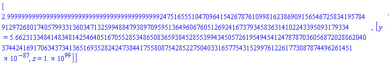 [2.9999999999999999999999999999999999999999999247516555104709641542678761099816238690915654672583419578491297268017405799331360347132599488479389709595136496067605126924167379345836314102243395093179334, [y = 0.5662313348414834814254640516705528534865083659384528553994345057261954945412478787036056872028862040374424169170634373413651693528242473844175580875428522750403316577543152997612261773087874496261451e-86, z = 0.1e100]]