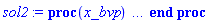 proc (x_bvp) local res, data, solnproc, _ndsol, outpoint, i; option `Copyright (c) 2000 by Waterloo Maple Inc. All rights reserved.`; _EnvDSNumericSaveDigits := Digits; Digits := 15; if _EnvInFsolve = true then outpoint := evalf[_EnvDSNumericSaveDigits](x_bvp) else outpoint := evalf(x_bvp) end if; data := Array(1..4, {(1) = proc (outpoint) local X, Y, YP, yout, errproc, L, V, i; option `Copyright (c) 2000 by Waterloo Maple Inc. All rights reserved.`; X := Vector(16, {(1) = .0, (2) = 0.6401730673686455e-1, (3) = .13535434866443885, (4) = .21184479539811732, (5) = .2874106622391402, (6) = .36018298833690005, (7) = .4289747704390974, (8) = .4945158762055879, (9) = .5573544786848745, (10) = .6185541600774694, (11) = .6799679578806432, (12) = .7418691804331442, (13) = .805878954011701, (14) = .8724424641402733, (15) = .9376435075095818, (16) = 1.0}, datatype = float[8], order = C_order); Y := Matrix(16, 3, {(1, 1) = .0, (1, 2) = .0, (1, 3) = -0.10855106714429266e-1, (2, 1) = -0.9434324559718517e-4, (2, 2) = -0.4008921457300064e-2, (2, 3) = -.11022411295479144, (3, 1) = -0.7345226618178199e-3, (3, 2) = -0.14858406176389628e-1, (3, 3) = -.1874264034029753, (4, 1) = -0.24668572303698107e-2, (4, 2) = -0.30896215937434624e-1, (4, 3) = -.22337792269059026, (5, 1) = -0.5436523078143244e-2, (5, 2) = -0.4750302824001485e-1, (5, 3) = -.20761400745680145, (6, 1) = -0.939808779150627e-2, (6, 2) = -0.6061808070998779e-1, (6, 3) = -.14550383128999295, (7, 1) = -0.13843203706555673e-1, (7, 2) = -0.6751413435805735e-1, (7, 3) = -0.4954511550414553e-1, (8, 1) = -0.182941169975788e-1, (8, 2) = -0.6701748576587586e-1, (8, 3) = 0.6830228433029469e-1, (9, 1) = -0.22287523582588977e-1, (9, 2) = -0.5872929299610989e-1, (9, 3) = .19740923210996972, (10, 1) = -0.2542968960358908e-1, (10, 2) = -0.42601624432994124e-1, (10, 3) = .3300957365992241, (11, 1) = -0.27339849032211847e-1, (11, 2) = -0.18253967782892542e-1, (11, 3) = .46191475616382505, (12, 1) = -0.27503867881480085e-1, (12, 2) = 0.14230167062005505e-1, (12, 3) = .5854310388105278, (13, 1) = -0.25314865873590324e-1, (13, 2) = 0.5534105024997991e-1, (13, 3) = .6954860742794319, (14, 1) = -0.2001989833588037e-1, (14, 2) = .10473118863537298, (14, 3) = .783448101559649, (15, 1) = -0.11481766747797573e-1, (15, 2) = .15775651294698934, (15, 3) = .8372939488619414, (16, 1) = .0, (16, 2) = .21068302134443742, (16, 3) = .8543052611659095}, datatype = float[8], order = C_order); YP := Matrix(16, 3, {(1, 1) = .0, (1, 2) = -0.10855106714429266e-1, (1, 3) = -1.737938145506, (2, 1) = -0.4008921457300064e-2, (2, 2) = -.11022411295479144, (2, 3) = -1.3479189615379026, (3, 1) = -0.14858406176389628e-1, (3, 2) = -.1874264034029753, (3, 3) = -.7999164710320333, (4, 1) = -0.30896215937434624e-1, (4, 2) = -.22337792269059026, (4, 3) = -.13140940246672603, (5, 1) = -0.4750302824001485e-1, (5, 2) = -.20761400745680145, (5, 3) = .5455239983517919, (6, 1) = -0.6061808070998779e-1, (6, 2) = -.14550383128999295, (6, 3) = 1.1483341496355746, (7, 1) = -0.6751413435805735e-1, (7, 2) = -0.4954511550414553e-1, (7, 3) = 1.6223192555783386, (8, 1) = -0.6701748576587586e-1, (8, 2) = 0.6830228433029469e-1, (8, 3) = 1.951686014460034, (9, 1) = -0.5872929299610989e-1, (9, 2) = .19740923210996972, (9, 3) = 2.13471956047877, (10, 1) = -0.42601624432994124e-1, (10, 2) = .3300957365992241, (10, 3) = 2.17926647087871, (11, 1) = -0.18253967782892542e-1, (11, 2) = .46191475616382505, (11, 3) = 2.09200960450085, (12, 1) = 0.14230167062005505e-1, (12, 2) = .5854310388105278, (12, 3) = 1.8788522008739734, (13, 1) = 0.5534105024997991e-1, (13, 2) = .6954860742794319, (13, 3) = 1.5415600873402, (14, 1) = .10473118863537298, (14, 2) = .783448101559649, (14, 3) = 1.0852525314768466, (15, 1) = .15775651294698934, (15, 2) = .8372939488619414, (15, 3) = .5540197824891389, (16, 1) = .21068302134443742, (16, 2) = .8543052611659095, (16, 3) = -0.1809997366367583e-1}, datatype = float[8], order = C_order); errproc := proc (x_bvp) local outpoint, X, Y, yout, L, V, i; option `Copyright (c) 2000 by Waterloo Maple Inc. All rights reserved.`; Digits := 15; outpoint := evalf(x_bvp); X := Vector(16, {(1) = .0, (2) = 0.6401730673686455e-1, (3) = .13535434866443885, (4) = .21184479539811732, (5) = .2874106622391402, (6) = .36018298833690005, (7) = .4289747704390974, (8) = .4945158762055879, (9) = .5573544786848745, (10) = .6185541600774694, (11) = .6799679578806432, (12) = .7418691804331442, (13) = .805878954011701, (14) = .8724424641402733, (15) = .9376435075095818, (16) = 1.0}, datatype = float[8], order = C_order); Y := Matrix(16, 3, {(1, 1) = .0, (1, 2) = .0, (1, 3) = -0.1109561503003624e-8, (2, 1) = 0.26699812435622908e-10, (2, 2) = -0.19918851259478768e-10, (2, 3) = -0.11812785942632816e-8, (3, 1) = 0.7290545265482255e-10, (3, 2) = -0.435518863276401e-10, (3, 3) = -0.1370038408939214e-8, (4, 1) = 0.10327208677955919e-9, (4, 2) = -0.9099775069557878e-10, (4, 3) = -0.15286310683797769e-8, (5, 1) = 0.738457274020005e-10, (5, 2) = -0.14594628936276227e-9, (5, 3) = -0.14424793442283092e-8, (6, 1) = 0.9057897962753132e-11, (6, 2) = -0.17240836061534957e-9, (6, 3) = -0.12205996244564129e-8, (7, 1) = -0.54425291935501215e-10, (7, 2) = -0.17098292347539843e-9, (7, 3) = -0.10323622296221041e-8, (8, 1) = -0.10351756071377093e-9, (8, 2) = -0.15663723131857096e-9, (8, 3) = -0.9356588405429689e-9, (9, 1) = -0.13549220262582118e-9, (9, 2) = -0.1452319944728306e-9, (9, 3) = -0.9358672788267563e-9, (10, 1) = -0.15331699329356284e-9, (10, 2) = -0.14588951928284822e-9, (10, 3) = -0.10145347686655287e-8, (11, 1) = -0.15964518339726942e-9, (11, 2) = -0.16289058555461386e-9, (11, 3) = -0.1162024809582045e-8, (12, 1) = -0.15341111964548522e-9, (12, 2) = -0.20676190160146303e-9, (12, 3) = -0.13701166123373674e-8, (13, 1) = -0.1306663509042881e-9, (13, 2) = -0.28766725617611577e-9, (13, 3) = -0.16404736621639975e-8, (14, 1) = -0.839918600087215e-10, (14, 2) = -0.4214750711551729e-9, (14, 3) = -0.1947795993242128e-8, (15, 1) = -0.3463981824448189e-10, (15, 2) = -0.5968250300218129e-9, (15, 3) = -0.21655810926463017e-8, (16, 1) = .0, (16, 2) = -0.780446270962002e-9, (16, 3) = -0.2262710129722444e-8}, datatype = float[8], order = C_order); if not type(outpoint, 'numeric') then if outpoint = "start" or outpoint = "left" then return X[1] elif outpoint = "right" then return X[16] elif outpoint = "order" then return 6 elif outpoint = "error" then return HFloat(2.262710129722444e-9) elif outpoint = "errorproc" then error "this is already the error procedure" elif outpoint = "rawdata" then return [3, 16, [f2(x), diff(f2(x), x), diff(diff(f2(x), x), x)], X, Y] else return ('procname')(x_bvp) end if end if; if outpoint < X[1] or X[16] < outpoint then error "solution is only defined in the range %1..%2", X[1], X[16] end if; V := array([1 = 4, 2 = 0]); if Digits <= trunc(evalhf(Digits)) then L := Vector(4, 'datatype' = 'float'[8]); yout := Vector(3, 'datatype' = 'float'[8]); evalhf(`dsolve/numeric/lagrange`(16, 3, X, Y, outpoint, var(yout), var(L), var(V))) else L := Vector(4, 'datatype' = 'sfloat'); yout := Vector(3, 'datatype' = 'sfloat'); `dsolve/numeric/lagrange`(16, 3, X, Y, outpoint, yout, L, V) end if; [x = outpoint, seq('[f2(x), diff(f2(x), x), diff(diff(f2(x), x), x)]'[i] = yout[i], i = 1 .. 3)] end proc; if not type(outpoint, 'numeric') then if outpoint = "start" or outpoint = "left" then return X[1] elif outpoint = "method" then return "bvp" elif outpoint = "right" then return X[16] elif outpoint = "order" then return 6 elif outpoint = "error" then return HFloat(2.262710129722444e-9) elif outpoint = "errorproc" then return eval(errproc) elif outpoint = "rawdata" then return [3, 16, "depnames", X, Y, YP] else error "non-numeric value" end if end if; if outpoint < X[1] or X[16] < outpoint then error "solution is only defined in the range %1..%2", X[1], X[16] end if; if Digits <= trunc(evalhf(Digits)) and (_EnvInFsolve <> true or _EnvDSNumericSaveDigits <= trunc(evalhf(Digits))) then V := array( 1 .. 6, [( 1 ) = (7), ( 2 ) = (0), ( 3 ) = (false), ( 4 ) = (false), ( 5 ) = (false), ( 6 ) = (false)  ] ); L := Matrix(7, 2, {(1, 1) = .0, (1, 2) = .0, (2, 1) = .0, (2, 2) = .0, (3, 1) = .0, (3, 2) = .0, (4, 1) = .0, (4, 2) = .0, (5, 1) = .0, (5, 2) = .0, (6, 1) = .0, (6, 2) = .0, (7, 1) = .0, (7, 2) = .0}, datatype = float[8], order = C_order); yout := Vector(3, {(1) = .0, (2) = .0, (3) = .0}, datatype = float[8]); evalhf(`dsolve/numeric/hermite`(16, 3, X, Y, YP, outpoint, var(yout), var(L), var(V))) else if _EnvInFsolve = true then Digits := _EnvDSNumericSaveDigits end if; V := array( 1 .. 6, [( 1 ) = (7), ( 2 ) = (0), ( 3 ) = (false), ( 4 ) = (false), ( 5 ) = (false), ( 6 ) = (false)  ] ); L := Matrix(7, 2, {(1, 1) = 0., (1, 2) = 0., (2, 1) = 0., (2, 2) = 0., (3, 1) = 0., (3, 2) = 0., (4, 1) = 0., (4, 2) = 0., (5, 1) = 0., (5, 2) = 0., (6, 1) = 0., (6, 2) = 0., (7, 1) = 0., (7, 2) = 0.}, order = C_order); yout := Vector(3, {(1) = 0., (2) = 0., (3) = 0.}); `dsolve/numeric/hermite`(16, 3, X, Y, YP, outpoint, yout, L, V) end if; [outpoint, seq(yout[i], i = 1 .. 3)] end proc, (2) = Array(0..0, {}), (3) = [x, f2(x), diff(f2(x), x), diff(diff(f2(x), x), x)], (4) = 0}); solnproc := data[1]; if not type(outpoint, 'numeric') then if outpoint = "solnprocedure" then return eval(solnproc) elif member(outpoint, ["start", "left", "right", "errorproc", "rawdata", "order", "error"]) then return solnproc(x_bvp) elif outpoint = "sysvars" then return data[3] elif procname <> unknown then return ('procname')(x_bvp) else _ndsol := pointto(data[2][0]); return ('_ndsol')(x_bvp) end if end if; try res := solnproc(outpoint); [x = res[1], seq('[f2(x), diff(f2(x), x), diff(diff(f2(x), x), x)]'[i] = res[i+1], i = 1 .. 3)] catch: error  end try end proc