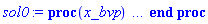 proc (x_bvp) local res, data, solnproc, _ndsol, outpoint, i; option `Copyright (c) 2000 by Waterloo Maple Inc. All rights reserved.`; _EnvDSNumericSaveDigits := Digits; Digits := 15; if _EnvInFsolve = true then outpoint := evalf[_EnvDSNumericSaveDigits](x_bvp) else outpoint := evalf(x_bvp) end if; data := Array(1..4, {(1) = proc (outpoint) local X, Y, YP, yout, errproc, L, V, i; option `Copyright (c) 2000 by Waterloo Maple Inc. All rights reserved.`; X := Vector(10, {(1) = .0, (2) = .11078278220502231, (3) = .22364174273643112, (4) = .336400857639379, (5) = .44797504433316043, (6) = .5582094408957031, (7) = .6677790172685235, (8) = .7779200458343468, (9) = .8895341149733956, (10) = 1.0}, datatype = float[8], order = C_order); Y := Matrix(10, 3, {(1, 1) = 1.0, (1, 2) = 1.0, (1, 3) = -3.983477327766739, (2, 1) = 1.0859803004343302, (2, 2) = .549346065085729, (2, 3) = -4.1393578797975605, (3, 1) = 1.121419727242096, (3, 2) = 0.7740148632607177e-1, (3, 3) = -4.207364448156272, (4, 1) = 1.1034190552999128, (4, 2) = -.3960219069400372, (4, 3) = -4.172548043626565, (5, 1) = 1.0334856968721362, (5, 2) = -.8551317943920755, (5, 3) = -4.042652033602019, (6, 1) = .9150351107388788, (6, 2) = -1.290241093967279, (6, 3) = -3.8421142104577206, (7, 1) = .7510656023540799, (7, 2) = -1.6983897118813762, (7, 3) = -3.6049293155861535, (8, 1) = .5426235137367472, (8, 2) = -2.082307479123934, (8, 3) = -3.3711644866560833, (9, 1) = .2896295135416169, (9, 2) = -2.447663710557477, (9, 3) = -3.1893238955632652, (10, 1) = .0, (10, 2) = -2.7947930788176802, (10, 3) = -3.1183169372581445}, datatype = float[8], order = C_order); YP := Matrix(10, 3, {(1, 1) = 1.0, (1, 2) = -3.983477327766739, (1, 3) = -1.737938145506, (2, 1) = .549346065085729, (2, 2) = -4.1393578797975605, (2, 3) = -1.0371772019479302, (3, 1) = 0.7740148632607177e-1, (3, 2) = -4.207364448156272, (3, 3) = -.15092384429708883, (4, 1) = -.3960219069400372, (4, 2) = -4.172548043626565, (4, 3) = .7597529210528466, (5, 1) = -.8551317943920755, (5, 2) = -4.042652033602019, (5, 3) = 1.5361495967515448, (6, 1) = -1.290241093967279, (6, 2) = -3.8421142104577206, (6, 3) = 2.0510023517096023, (7, 1) = -1.6983897118813762, (7, 2) = -3.6049293155861535, (7, 3) = 2.2136969872974745, (8, 1) = -2.082307479123934, (8, 2) = -3.3711644866560833, (8, 3) = 1.9564571436311755, (9, 1) = -2.447663710557477, (9, 2) = -3.1893238955632652, (9, 3) = 1.2188067920130512, (10, 1) = -2.7947930788176802, (10, 2) = -3.1183169372581445, (10, 3) = -0.21289086127144367e-1}, datatype = float[8], order = C_order); errproc := proc (x_bvp) local outpoint, X, Y, yout, L, V, i; option `Copyright (c) 2000 by Waterloo Maple Inc. All rights reserved.`; Digits := 15; outpoint := evalf(x_bvp); X := Vector(10, {(1) = .0, (2) = .11078278220502231, (3) = .22364174273643112, (4) = .336400857639379, (5) = .44797504433316043, (6) = .5582094408957031, (7) = .6677790172685235, (8) = .7779200458343468, (9) = .8895341149733956, (10) = 1.0}, datatype = float[8], order = C_order); Y := Matrix(10, 3, {(1, 1) = .0, (1, 2) = .0, (1, 3) = -0.13603335696444332e-7, (2, 1) = 0.7265581332725971e-9, (2, 2) = -0.9179594754749238e-9, (2, 3) = -0.14360711048599372e-7, (3, 1) = 0.935850951586146e-9, (3, 2) = -0.33022746441561657e-8, (3, 3) = -0.15358678429518584e-7, (4, 1) = 0.1523118379956452e-9, (4, 2) = -0.5942457533255831e-8, (4, 3) = -0.14810819342344207e-7, (5, 1) = -0.13595390189336288e-8, (5, 2) = -0.7496861395347225e-8, (5, 3) = -0.13899207188268168e-7, (6, 1) = -0.29580647058515214e-8, (6, 2) = -0.7708912520795418e-8, (6, 3) = -0.15201085345852005e-7, (7, 1) = -0.40645381116283325e-8, (7, 2) = -0.72449801484776965e-8, (7, 3) = -0.20236709048260123e-7, (8, 1) = -0.42352021900713655e-8, (8, 2) = -0.6908010054283183e-8, (8, 3) = -0.28476365215460827e-7, (9, 1) = -0.29553323497707087e-8, (9, 2) = -0.6885055401174663e-8, (9, 3) = -0.3650784387748412e-7, (10, 1) = .0, (10, 2) = -0.6407492020611782e-8, (10, 3) = -0.3661757260073899e-7}, datatype = float[8], order = C_order); if not type(outpoint, 'numeric') then if outpoint = "start" or outpoint = "left" then return X[1] elif outpoint = "right" then return X[10] elif outpoint = "order" then return 6 elif outpoint = "error" then return HFloat(3.661757260073899e-8) elif outpoint = "errorproc" then error "this is already the error procedure" elif outpoint = "rawdata" then return [3, 10, [f0(x), diff(f0(x), x), diff(diff(f0(x), x), x)], X, Y] else return ('procname')(x_bvp) end if end if; if outpoint < X[1] or X[10] < outpoint then error "solution is only defined in the range %1..%2", X[1], X[10] end if; V := array([1 = 4, 2 = 0]); if Digits <= trunc(evalhf(Digits)) then L := Vector(4, 'datatype' = 'float'[8]); yout := Vector(3, 'datatype' = 'float'[8]); evalhf(`dsolve/numeric/lagrange`(10, 3, X, Y, outpoint, var(yout), var(L), var(V))) else L := Vector(4, 'datatype' = 'sfloat'); yout := Vector(3, 'datatype' = 'sfloat'); `dsolve/numeric/lagrange`(10, 3, X, Y, outpoint, yout, L, V) end if; [x = outpoint, seq('[f0(x), diff(f0(x), x), diff(diff(f0(x), x), x)]'[i] = yout[i], i = 1 .. 3)] end proc; if not type(outpoint, 'numeric') then if outpoint = "start" or outpoint = "left" then return X[1] elif outpoint = "method" then return "bvp" elif outpoint = "right" then return X[10] elif outpoint = "order" then return 6 elif outpoint = "error" then return HFloat(3.661757260073899e-8) elif outpoint = "errorproc" then return eval(errproc) elif outpoint = "rawdata" then return [3, 10, "depnames", X, Y, YP] else error "non-numeric value" end if end if; if outpoint < X[1] or X[10] < outpoint then error "solution is only defined in the range %1..%2", X[1], X[10] end if; if Digits <= trunc(evalhf(Digits)) and (_EnvInFsolve <> true or _EnvDSNumericSaveDigits <= trunc(evalhf(Digits))) then V := array( 1 .. 6, [( 1 ) = (7), ( 2 ) = (0), ( 3 ) = (false), ( 4 ) = (false), ( 5 ) = (false), ( 6 ) = (false)  ] ); L := Matrix(7, 2, {(1, 1) = .0, (1, 2) = .0, (2, 1) = .0, (2, 2) = .0, (3, 1) = .0, (3, 2) = .0, (4, 1) = .0, (4, 2) = .0, (5, 1) = .0, (5, 2) = .0, (6, 1) = .0, (6, 2) = .0, (7, 1) = .0, (7, 2) = .0}, datatype = float[8], order = C_order); yout := Vector(3, {(1) = .0, (2) = .0, (3) = .0}, datatype = float[8]); evalhf(`dsolve/numeric/hermite`(10, 3, X, Y, YP, outpoint, var(yout), var(L), var(V))) else if _EnvInFsolve = true then Digits := _EnvDSNumericSaveDigits end if; V := array( 1 .. 6, [( 1 ) = (7), ( 2 ) = (0), ( 3 ) = (false), ( 4 ) = (false), ( 5 ) = (false), ( 6 ) = (false)  ] ); L := Matrix(7, 2, {(1, 1) = 0., (1, 2) = 0., (2, 1) = 0., (2, 2) = 0., (3, 1) = 0., (3, 2) = 0., (4, 1) = 0., (4, 2) = 0., (5, 1) = 0., (5, 2) = 0., (6, 1) = 0., (6, 2) = 0., (7, 1) = 0., (7, 2) = 0.}, order = C_order); yout := Vector(3, {(1) = 0., (2) = 0., (3) = 0.}); `dsolve/numeric/hermite`(10, 3, X, Y, YP, outpoint, yout, L, V) end if; [outpoint, seq(yout[i], i = 1 .. 3)] end proc, (2) = Array(0..0, {}), (3) = [x, f0(x), diff(f0(x), x), diff(diff(f0(x), x), x)], (4) = 0}); solnproc := data[1]; if not type(outpoint, 'numeric') then if outpoint = "solnprocedure" then return eval(solnproc) elif member(outpoint, ["start", "left", "right", "errorproc", "rawdata", "order", "error"]) then return solnproc(x_bvp) elif outpoint = "sysvars" then return data[3] elif procname <> unknown then return ('procname')(x_bvp) else _ndsol := pointto(data[2][0]); return ('_ndsol')(x_bvp) end if end if; try res := solnproc(outpoint); [x = res[1], seq('[f0(x), diff(f0(x), x), diff(diff(f0(x), x), x)]'[i] = res[i+1], i = 1 .. 3)] catch: error  end try end proc