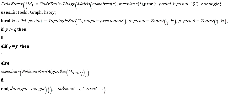 "DataFrame((`M__3`:=CodeTools:-Usage(Matrix(numelems(s),numelems(t),proc(i::posint,j::posint,` $`)::nonnegint;  uses ListTools,GraphTheory; local ts::list(posint):=TopologicSort(`G__0`,'output'='permutation'),q::posint:=Search(t[j],ts),p::posint:=Search(s[i],ts); if  p>q then 0 elif q=p then 1 else numelems(BellmanFordAlgorithm(`G__0`,s[i],t[j])[1]) fi end,datatype=integer))),':-columns'=t,':-rows'=s):"