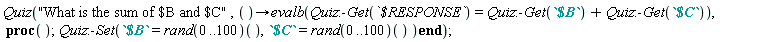 Quiz("What is the sum of $B and $C", proc () options operator, arrow; evalb(Quiz:-Get(`$RESPONSE`) = Quiz:-Get(`$B`)+Quiz:-Get(`$C`)) end proc, proc () Quiz:-Set(`$B` = (rand(0 .. 100))(), `$C` = (rand(0 .. 100))()) end proc)