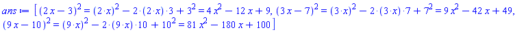 [Typesetting:-mrow(Typesetting:-mrow(Typesetting:-mcomplete(Typesetting:-msup(Typesetting:-mrow(Typesetting:-mfenced(Typesetting:-mcomplete(Typesetting:-mrow(Typesetting:-mrow(Typesetting:-mn("2"), Typesetting:-mo("&InvisibleTimes;"), Typesetting:-mi("x")), Typesetting:-mo("&minus;"), Typesetting:-mn("3")), Typesetting:-_Hold([`%+`(2*x, -3)])))), Typesetting:-mn("2"), Typesetting:-msemantics = "^"), Typesetting:-_Hold([`%^`(`%+`(2*x, -3), 2)])), Typesetting:-mo("&equals;"), Typesetting:-mcomplete(Typesetting:-mrow(Typesetting:-mcomplete(Typesetting:-msup(Typesetting:-mrow(Typesetting:-mfenced(Typesetting:-mcomplete(Typesetting:-mrow(Typesetting:-mn("2"), Typesetting:-mo("&sdot;"), Typesetting:-mi("x")), Typesetting:-_Hold([`%*`(2, x)])))), Typesetting:-mn("2"), Typesetting:-msemantics = "^"), Typesetting:-_Hold([`%^`(`%*`(2, x), 2)])), Typesetting:-mo("&minus;"), Typesetting:-mcomplete(Typesetting:-mrow(Typesetting:-mn("2"), Typesetting:-mo("&sdot;"), Typesetting:-mfenced(Typesetting:-mcomplete(Typesetting:-mrow(Typesetting:-mn("2"), Typesetting:-mo("&sdot;"), Typesetting:-mi("x")), Typesetting:-_Hold([`%*`(2, x)]))), Typesetting:-mo("&sdot;"), Typesetting:-mn("3")), Typesetting:-_Hold([`%*`(2, `%*`(2, x), 3)])), Typesetting:-mo("&plus;"), Typesetting:-mcomplete(Typesetting:-msup(Typesetting:-mrow(Typesetting:-mn("3")), Typesetting:-mn("2"), Typesetting:-msemantics = "^"), Typesetting:-_Hold([`%^`(3, 2)]))), Typesetting:-_Hold([`%+`(`%^`(`%*`(2, x), 2), `%*`(-2, `%*`(2, x), 3), `%^`(3, 2))]))), Typesetting:-mo("&equals;"), Typesetting:-mrow(Typesetting:-mrow(Typesetting:-mn("4"), Typesetting:-mo("&InvisibleTimes;"), Typesetting:-msup(Typesetting:-mi("x"), Typesetting:-mn("2"))), Typesetting:-mo("&minus;"), Typesetting:-mrow(Typesetting:-mn("12"), Typesetting:-mo("&InvisibleTimes;"), Typesetting:-mi("x")), Typesetting:-mo("&plus;"), Typesetting:-mn("9"))), Typesetting:-mrow(Typesetting:-mrow(Typesetting:-mcomplete(Typesetting:-msup(Typesetting:-mrow(Typesetting:-mfenced(Typesetting:-mcomplete(Typesetting:-mrow(Typesetting:-mrow(Typesetting:-mn("3"), Typesetting:-mo("&InvisibleTimes;"), Typesetting:-mi("x")), Typesetting:-mo("&minus;"), Typesetting:-mn("7")), Typesetting:-_Hold([`%+`(3*x, -7)])))), Typesetting:-mn("2"), Typesetting:-msemantics = "^"), Typesetting:-_Hold([`%^`(`%+`(3*x, -7), 2)])), Typesetting:-mo("&equals;"), Typesetting:-mcomplete(Typesetting:-mrow(Typesetting:-mcomplete(Typesetting:-msup(Typesetting:-mrow(Typesetting:-mfenced(Typesetting:-mcomplete(Typesetting:-mrow(Typesetting:-mn("3"), Typesetting:-mo("&sdot;"), Typesetting:-mi("x")), Typesetting:-_Hold([`%*`(3, x)])))), Typesetting:-mn("2"), Typesetting:-msemantics = "^"), Typesetting:-_Hold([`%^`(`%*`(3, x), 2)])), Typesetting:-mo("&minus;"), Typesetting:-mcomplete(Typesetting:-mrow(Typesetting:-mn("2"), Typesetting:-mo("&sdot;"), Typesetting:-mfenced(Typesetting:-mcomplete(Typesetting:-mrow(Typesetting:-mn("3"), Typesetting:-mo("&sdot;"), Typesetting:-mi("x")), Typesetting:-_Hold([`%*`(3, x)]))), Typesetting:-mo("&sdot;"), Typesetting:-mn("7")), Typesetting:-_Hold([`%*`(2, `%*`(3, x), 7)])), Typesetting:-mo("&plus;"), Typesetting:-mcomplete(Typesetting:-msup(Typesetting:-mrow(Typesetting:-mn("7")), Typesetting:-mn("2"), Typesetting:-msemantics = "^"), Typesetting:-_Hold([`%^`(7, 2)]))), Typesetting:-_Hold([`%+`(`%^`(`%*`(3, x), 2), `%*`(-2, `%*`(3, x), 7), `%^`(7, 2))]))), Typesetting:-mo("&equals;"), Typesetting:-mrow(Typesetting:-mrow(Typesetting:-mn("9"), Typesetting:-mo("&InvisibleTimes;"), Typesetting:-msup(Typesetting:-mi("x"), Typesetting:-mn("2"))), Typesetting:-mo("&minus;"), Typesetting:-mrow(Typesetting:-mn("42"), Typesetting:-mo("&InvisibleTimes;"), Typesetting:-mi("x")), Typesetting:-mo("&plus;"), Typesetting:-mn("49"))), Typesetting:-mrow(Typesetting:-mrow(Typesetting:-mcomplete(Typesetting:-msup(Typesetting:-mrow(Typesetting:-mfenced(Typesetting:-mcomplete(Typesetting:-mrow(Typesetting:-mrow(Typesetting:-mn("9"), Typesetting:-mo("&InvisibleTimes;"), Typesetting:-mi("x")), Typesetting:-mo("&minus;"), Typesetting:-mn("10")), Typesetting:-_Hold([`%+`(9*x, -10)])))), Typesetting:-mn("2"), Typesetting:-msemantics = "^"), Typesetting:-_Hold([`%^`(`%+`(9*x, -10), 2)])), Typesetting:-mo("&equals;"), Typesetting:-mcomplete(Typesetting:-mrow(Typesetting:-mcomplete(Typesetting:-msup(Typesetting:-mrow(Typesetting:-mfenced(Typesetting:-mcomplete(Typesetting:-mrow(Typesetting:-mn("9"), Typesetting:-mo("&sdot;"), Typesetting:-mi("x")), Typesetting:-_Hold([`%*`(9, x)])))), Typesetting:-mn("2"), Typesetting:-msemantics = "^"), Typesetting:-_Hold([`%^`(`%*`(9, x), 2)])), Typesetting:-mo("&minus;"), Typesetting:-mcomplete(Typesetting:-mrow(Typesetting:-mn("2"), Typesetting:-mo("&sdot;"), Typesetting:-mfenced(Typesetting:-mcomplete(Typesetting:-mrow(Typesetting:-mn("9"), Typesetting:-mo("&sdot;"), Typesetting:-mi("x")), Typesetting:-_Hold([`%*`(9, x)]))), Typesetting:-mo("&sdot;"), Typesetting:-mn("10")), Typesetting:-_Hold([`%*`(2, `%*`(9, x), 10)])), Typesetting:-mo("&plus;"), Typesetting:-mcomplete(Typesetting:-msup(Typesetting:-mrow(Typesetting:-mn("10")), Typesetting:-mn("2"), Typesetting:-msemantics = "^"), Typesetting:-_Hold([`%^`(10, 2)]))), Typesetting:-_Hold([`%+`(`%^`(`%*`(9, x), 2), `%*`(-2, `%*`(9, x), 10), `%^`(10, 2))]))), Typesetting:-mo("&equals;"), Typesetting:-mrow(Typesetting:-mrow(Typesetting:-mn("81"), Typesetting:-mo("&InvisibleTimes;"), Typesetting:-msup(Typesetting:-mi("x"), Typesetting:-mn("2"))), Typesetting:-mo("&minus;"), Typesetting:-mrow(Typesetting:-mn("180"), Typesetting:-mo("&InvisibleTimes;"), Typesetting:-mi("x")), Typesetting:-mo("&plus;"), Typesetting:-mn("100")))]