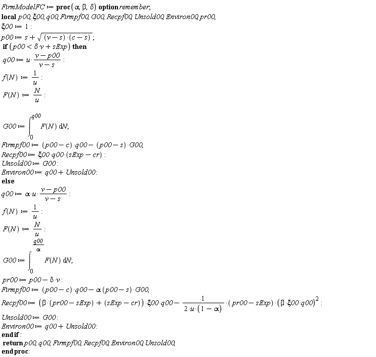 FirmModelFC := proc (alpha, beta, delta) local p00, xi00, q00, Firmpf00, G00, Recpf00, Unsold00, Environ00, pr00; option remember; xi00 := 1; p00 := s+sqrt((v-s)*(c-s)); if p00 < delta*v+sExp then q00 := u*(v-p00)/(v-s); f(N) := 1/u; F(N) := N/u; G00 := int(F(N), N = 0 .. q00); Firmpf00 := (p00-c)*q00-(p00-s)*G00; Recpf00 := `&xi;00*q00*`(sExp-cr); Unsold00 := G00; Environ00 := q00+Unsold00 else q00 := alpha*u*(v-p00)/(v-s); f(N) := 1/u; F(N) := N/u; G00 := int(F(N), N = 0 .. q00/alpha); pr00 := p00-delta*v; Firmpf00 := (p00-c)*q00-alpha*(p00-s)*G00; Recpf00 := (beta*(pr00-sExp)+sExp-cr)*xi00*q00-(1/2)*(pr00-sExp)*beta^2*xi00^2*q00^2/(u*(1-alpha)); Unsold00 := G00; Environ00 := q00+Unsold00 end if; return p00, q00, Firmpf00, Recpf00, Environ00, Unsold00 end proc: