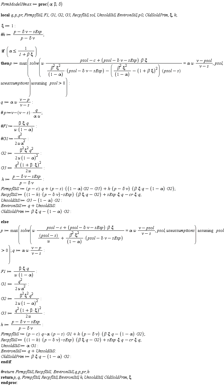 FirmModelHmax := proc (alpha, beta, delta) local q, p, pr, FirmpfSiS, F1, G1, G2, G3, RecpfSiS, sol, UnsoldSiS, EnvironSiS, p0, OldSoldPrim, xi, h; xi := 1; if alpha <= 1/(1+beta*xi) then p := max(`assuming`([solve(u*(psol-c+(psol-delta*v-sExp)*beta*xi)/(beta^2*xi^2*(psol-delta*v-sExp)/(1-alpha)-(beta^2*xi^2/(1-alpha)-(1+beta*xi)^2)*(psol-s)) = alpha*u*(v-psol)/(v-s), psol, useassumptions)], [0 < psol])); q := alpha*u*(v-p)/(v-s); G2 := (1/2)*beta^2*xi^2*q^2/(u*(1-alpha)^2); G3 := (1/2)*q^2*(1+beta*xi)^2/u; h := (p-delta*v-sExp)/(p-delta*v); FirmpfSiS := (p-c)*q+(p-s)*((1-alpha)*G2-G3)+h*(p-delta*v)*(beta*xi*q-(1-alpha)*G2); RecpfSiS := ((1-h)*(p-delta*v)-sExp)*(beta*xi*q-G2)+sExp*xi*q-cr*xi*q; UnsoldSiS := G3-(1-alpha)*G2; EnvironSiS := q+UnsoldSiS; OldSoldPrim := beta*xi*q-(1-alpha)*G2 else p := max(`assuming`([solve(u*(psol-c+(psol-delta*v-sExp)*beta*xi)/((psol-s)/u+beta^2*xi^2*(psol-delta*v-sExp)/(1-alpha)) = alpha*u*(v-psol)/(v-s), psol, useassumptions)], [0 < psol])); q := alpha*u*(v-p)/(v-s); F1 := beta*xi*q/(u*(1-alpha)); G1 := (1/2)*q^2/(u*alpha^2); G2 := (1/2)*beta^2*xi^2*q^2/(u*(1-alpha)^2); G3 := (1/2)*q^2*(1+beta*xi)^2/u; h := (p-delta*v-sExp)/(p-delta*v); FirmpfSiS := (p-c)*q-alpha*(p-s)*G1+h*(p-delta*v)*(beta*xi*q-(1-alpha)*G2); RecpfSiS := ((1-h)*(p-delta*v)-sExp)*(beta*xi*q-G2)+sExp*xi*q-cr*xi*q; UnsoldSiS := alpha*G1; EnvironSiS := q+UnsoldSiS; OldSoldPrim := beta*xi*q-(1-alpha)*G2 end if; return p, q, FirmpfSiS, RecpfSiS, EnvironSiS, h, UnsoldSiS, OldSoldPrim, xi end proc:
