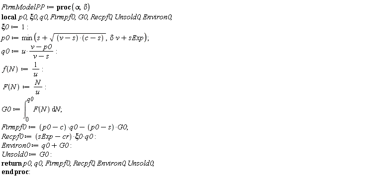 FirmModelPP := proc (alpha, delta) local p0, xi0, q0, Firmpf0, G0, Recpf0, Unsold0, Environ0; xi0 := 1; p0 := min(s+sqrt((v-s)*(c-s)), delta*v+sExp); q0 := u*(v-p0)/(v-s); f(N) := 1/u; F(N) := N/u; G0 := int(F(N), N = 0 .. q0); Firmpf0 := (p0-c)*q0-(p0-s)*G0; Recpf0 := (sExp-cr)*xi0*q0; Environ0 := q0+G0; Unsold0 := G0; return p0, q0, Firmpf0, Recpf0, Environ0, Unsold0 end proc: