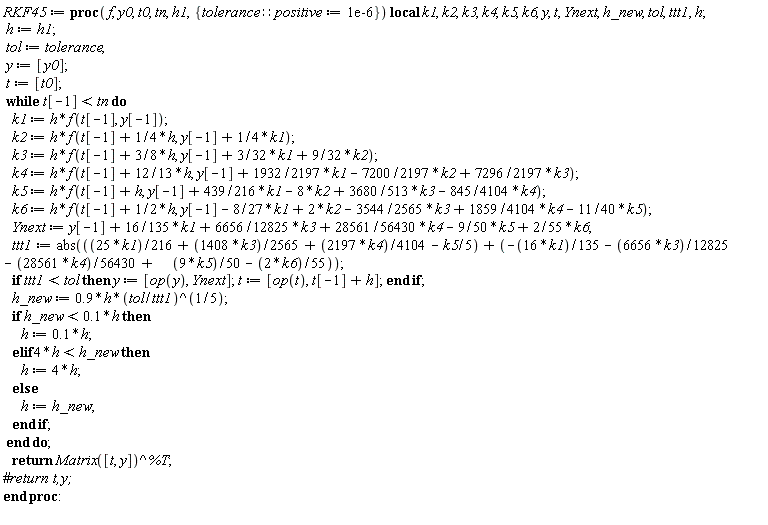 RKF45 := proc (f, y0, t0, tn, h1, { tolerance::positive := 0.1e-5 }) local k1, k2, k3, k4, k5, k6, y, t, Ynext, h_new, tol, ttt1, h; h := h1; tol := tolerance; y := [y0]; t := [t0]; while t[-1] < tn do k1 := h*f(t[-1], y[-1]); k2 := h*f(t[-1]+(1/4)*h, y[-1]+(1/4)*k1); k3 := h*f(t[-1]+(3/8)*h, y[-1]+(3/32)*k1+(9/32)*k2); k4 := h*f(t[-1]+(12/13)*h, y[-1]+(1932/2197)*k1-(7200/2197)*k2+(7296/2197)*k3); k5 := h*f(t[-1]+h, y[-1]+(439/216)*k1-8*k2+(3680/513)*k3-(845/4104)*k4); k6 := h*f(t[-1]+(1/2)*h, y[-1]-(8/27)*k1+2*k2-(3544/2565)*k3+(1859/4104)*k4-(11/40)*k5); Ynext := y[-1]+(16/135)*k1+(6656/12825)*k3+(28561/56430)*k4-(9/50)*k5+(2/55)*k6; ttt1 := abs(-(1/360)*k1+(128/4275)*k3+(2197/75240)*k4-(1/50)*k5-(2/55)*k6); if ttt1 < tol then y := [op(y), Ynext]; t := [op(t), t[-1]+h] end if; h_new := .9*h*(tol/ttt1)^(1/5); if h_new < .1*h then h := .1*h elif 4*h < h_new then h := 4*h else h := h_new end if end do; return Matrix([t, y])^%T end proc