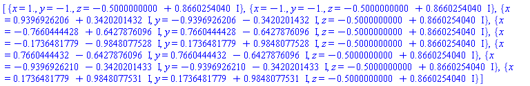 [{x = 1., y = -1., z = -.5000000000+.8660254040*I}, {x = -1., y = -1., z = -.5000000000+.8660254040*I}, {x = .9396926206+.3420201432*I, y = -.9396926206-.3420201432*I, z = -.5000000000+.8660254040*I}, {x = -.7660444428+.6427876096*I, y = .7660444428-.6427876096*I, z = -.5000000000+.8660254040*I}, {x = -.1736481779-.9848077528*I, y = .1736481779+.9848077528*I, z = -.5000000000+.8660254040*I}, {x = .7660444432-.6427876096*I, y = .7660444432-.6427876096*I, z = -.5000000000+.8660254040*I}, {x = -.9396926210-.3420201433*I, y = -.9396926210-.3420201433*I, z = -.5000000000+.8660254040*I}, {x = .1736481779+.9848077531*I, y = .1736481779+.9848077531*I, z = -.5000000000+.8660254040*I}]