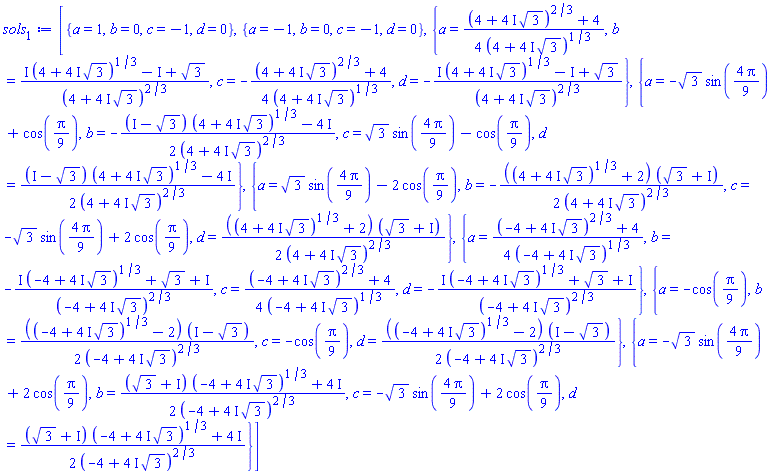 [{a = 1, b = 0, c = -1, d = 0}, {a = -1, b = 0, c = -1, d = 0}, {a = (1/4)*((4+(4*I)*3^(1/2))^(2/3)+4)/(4+(4*I)*3^(1/2))^(1/3), b = (I*(4+(4*I)*3^(1/2))^(1/3)-I+3^(1/2))/(4+(4*I)*3^(1/2))^(2/3), c = -(1/4)*((4+(4*I)*3^(1/2))^(2/3)+4)/(4+(4*I)*3^(1/2))^(1/3), d = -(I*(4+(4*I)*3^(1/2))^(1/3)-I+3^(1/2))/(4+(4*I)*3^(1/2))^(2/3)}, {a = -3^(1/2)*sin((4/9)*Pi)+cos((1/9)*Pi), b = -(1/2)*((I-3^(1/2))*(4+(4*I)*3^(1/2))^(1/3)-4*I)/(4+(4*I)*3^(1/2))^(2/3), c = 3^(1/2)*sin((4/9)*Pi)-cos((1/9)*Pi), d = (1/2)*((I-3^(1/2))*(4+(4*I)*3^(1/2))^(1/3)-4*I)/(4+(4*I)*3^(1/2))^(2/3)}, {a = 3^(1/2)*sin((4/9)*Pi)-2*cos((1/9)*Pi), b = -(1/2)*((4+(4*I)*3^(1/2))^(1/3)+2)*(3^(1/2)+I)/(4+(4*I)*3^(1/2))^(2/3), c = -3^(1/2)*sin((4/9)*Pi)+2*cos((1/9)*Pi), d = (1/2)*((4+(4*I)*3^(1/2))^(1/3)+2)*(3^(1/2)+I)/(4+(4*I)*3^(1/2))^(2/3)}, {a = (1/4)*((-4+(4*I)*3^(1/2))^(2/3)+4)/(-4+(4*I)*3^(1/2))^(1/3), b = -(I*(-4+(4*I)*3^(1/2))^(1/3)+3^(1/2)+I)/(-4+(4*I)*3^(1/2))^(2/3), c = (1/4)*((-4+(4*I)*3^(1/2))^(2/3)+4)/(-4+(4*I)*3^(1/2))^(1/3), d = -(I*(-4+(4*I)*3^(1/2))^(1/3)+3^(1/2)+I)/(-4+(4*I)*3^(1/2))^(2/3)}, {a = -cos((1/9)*Pi), b = (1/2)*((-4+(4*I)*3^(1/2))^(1/3)-2)*(I-3^(1/2))/(-4+(4*I)*3^(1/2))^(2/3), c = -cos((1/9)*Pi), d = (1/2)*((-4+(4*I)*3^(1/2))^(1/3)-2)*(I-3^(1/2))/(-4+(4*I)*3^(1/2))^(2/3)}, {a = -3^(1/2)*sin((4/9)*Pi)+2*cos((1/9)*Pi), b = (1/2)*((3^(1/2)+I)*(-4+(4*I)*3^(1/2))^(1/3)+4*I)/(-4+(4*I)*3^(1/2))^(2/3), c = -3^(1/2)*sin((4/9)*Pi)+2*cos((1/9)*Pi), d = (1/2)*((3^(1/2)+I)*(-4+(4*I)*3^(1/2))^(1/3)+4*I)/(-4+(4*I)*3^(1/2))^(2/3)}]