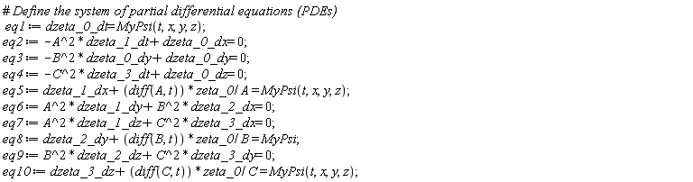 eq1 := dzeta_0_dt = MyPsi(t, x, y, z); eq2 := -A^2*dzeta_1_dt+dzeta_0_dx = 0; eq3 := -B^2*dzeta_0_dy+dzeta_0_dy = 0; eq4 := -C^2*dzeta_3_dt+dzeta_0_dz = 0; eq5 := dzeta_1_dx+(diff(A, t))*zeta_0/A = MyPsi(t, x, y, z); eq6 := A^2*dzeta_1_dy+B^2*dzeta_2_dx = 0; eq7 := A^2*dzeta_1_dz+C^2*dzeta_3_dx = 0; eq8 := dzeta_2_dy+(diff(B, t))*zeta_0/B = MyPsi; eq9 := B^2*dzeta_2_dz+C^2*dzeta_3_dy = 0; eq10 := dzeta_3_dz+(diff(C, t))*zeta_0/C = MyPsi(t, x, y, z)