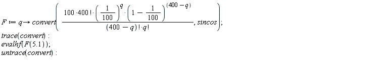 F := proc (q) options operator, arrow; convert(100*factorial(400)*(1/100)^q*(99/100)^(400-q)/(factorial(400-q)*factorial(q)), sincos) end proc; trace(convert); evalhf(F(5.1)); untrace(convert)
