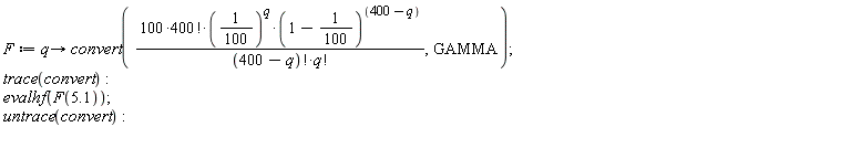 F := proc (q) options operator, arrow; convert(100*factorial(400)*(1/100)^q*(99/100)^(400-q)/(factorial(400-q)*factorial(q)), GAMMA) end proc; trace(convert); evalhf(F(5.1)); untrace(convert)
