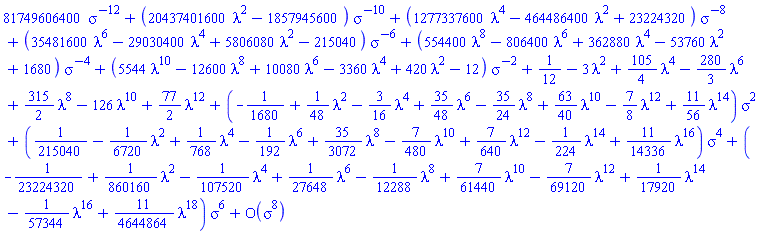 series(81749606400*sigma^(-12)+(20437401600*lambda^2-1857945600)/sigma^10+(1277337600*lambda^4-464486400*lambda^2+23224320)/sigma^8+(35481600*lambda^6-29030400*lambda^4+5806080*lambda^2-215040)/sigma^6+(554400*lambda^8-806400*lambda^6+362880*lambda^4-53760*lambda^2+1680)/sigma^4+(5544*lambda^10-12600*lambda^8+10080*lambda^6-3360*lambda^4+420*lambda^2-12)/sigma^2+1/12-3*lambda^2+(105/4)*lambda^4-(280/3)*lambda^6+(315/2)*lambda^8-126*lambda^10+(77/2)*lambda^12+(-1/1680+(1/48)*lambda^2-(3/16)*lambda^4+(35/48)*lambda^6-(35/24)*lambda^8+(63/40)*lambda^10-(7/8)*lambda^12+(11/56)*lambda^14)*sigma^2+(1/215040-(1/6720)*lambda^2+(1/768)*lambda^4-(1/192)*lambda^6+(35/3072)*lambda^8-(7/480)*lambda^10+(7/640)*lambda^12-(1/224)*lambda^14+(11/14336)*lambda^16)*sigma^4+(-1/23224320+(1/860160)*lambda^2-(1/107520)*lambda^4+(1/27648)*lambda^6-(1/12288)*lambda^8+(7/61440)*lambda^10-(7/69120)*lambda^12+(1/17920)*lambda^14-(1/57344)*lambda^16+(11/4644864)*lambda^18)*sigma^6+O(sigma^8),sigma,8)