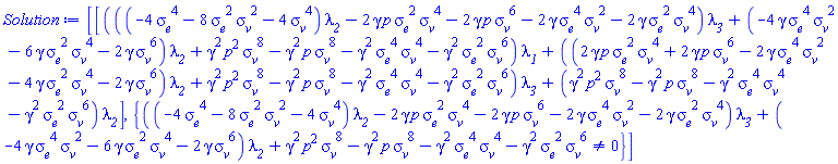 [[(((-4*sigma__e^4-8*sigma__e^2*sigma__v^2-4*sigma__v^4)*lambda__2-2*gamma*p*sigma__e^2*sigma__v^4-2*gamma*p*sigma__v^6-2*gamma*sigma__e^4*sigma__v^2-2*gamma*sigma__e^2*sigma__v^4)*lambda__3+(-4*gamma*sigma__e^4*sigma__v^2-6*gamma*sigma__e^2*sigma__v^4-2*gamma*sigma__v^6)*lambda__2+gamma^2*p^2*sigma__v^8-gamma^2*p*sigma__v^8-gamma^2*sigma__e^4*sigma__v^4-gamma^2*sigma__e^2*sigma__v^6)*lambda__1+((2*gamma*p*sigma__e^2*sigma__v^4+2*gamma*p*sigma__v^6-2*gamma*sigma__e^4*sigma__v^2-4*gamma*sigma__e^2*sigma__v^4-2*gamma*sigma__v^6)*lambda__2+gamma^2*p^2*sigma__v^8-gamma^2*p*sigma__v^8-gamma^2*sigma__e^4*sigma__v^4-gamma^2*sigma__e^2*sigma__v^6)*lambda__3+(gamma^2*p^2*sigma__v^8-gamma^2*p*sigma__v^8-gamma^2*sigma__e^4*sigma__v^4-gamma^2*sigma__e^2*sigma__v^6)*lambda__2], {((-4*sigma__e^4-8*sigma__e^2*sigma__v^2-4*sigma__v^4)*lambda__2-2*gamma*p*sigma__e^2*sigma__v^4-2*gamma*p*sigma__v^6-2*gamma*sigma__e^4*sigma__v^2-2*gamma*sigma__e^2*sigma__v^4)*lambda__3+(-4*gamma*sigma__e^4*sigma__v^2-6*gamma*sigma__e^2*sigma__v^4-2*gamma*sigma__v^6)*lambda__2+gamma^2*p^2*sigma__v^8-gamma^2*p*sigma__v^8-gamma^2*sigma__e^4*sigma__v^4-gamma^2*sigma__e^2*sigma__v^6 <> 0}]
