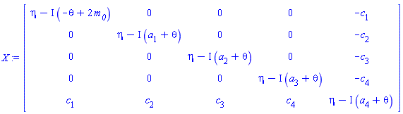 X := Matrix(5, 5, {(1, 1) = eta-I*(-theta+2*`#msub(mi("m"),mi("0"))`), (1, 2) = 0, (1, 3) = 0, (1, 4) = 0, (1, 5) = -c[1], (2, 1) = 0, (2, 2) = eta-I*(a[1]+theta), (2, 3) = 0, (2, 4) = 0, (2, 5) = -c[2], (3, 1) = 0, (3, 2) = 0, (3, 3) = eta-I*(a[2]+theta), (3, 4) = 0, (3, 5) = -c[3], (4, 1) = 0, (4, 2) = 0, (4, 3) = 0, (4, 4) = eta-I*(a[3]+theta), (4, 5) = -c[4], (5, 1) = c[1], (5, 2) = c[2], (5, 3) = c[3], (5, 4) = c[4], (5, 5) = eta-I*(a[4]+theta)})