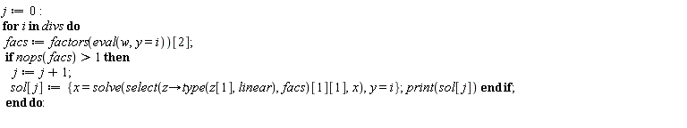 j := 0; for i in divs do facs := factors(eval(w, y = i))[2]; if nops(facs) > 1 then j := j+1; sol[j] := {x = solve(select(proc (z) options operator, arrow; type(z[1], linear) end proc, facs)[1][1], x), y = i}; print(sol[j]) end if end do
