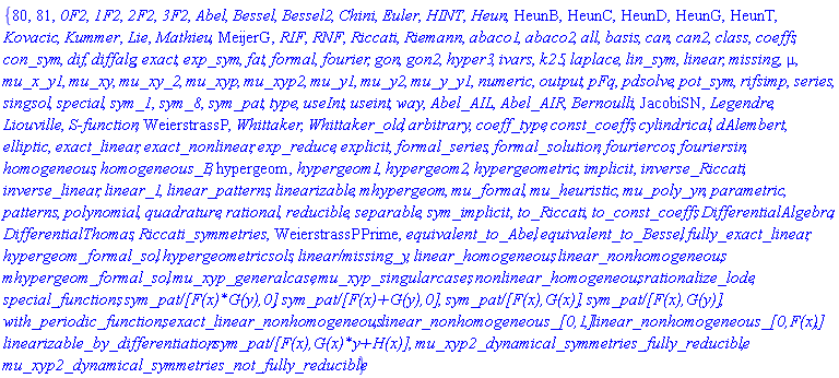 {80, 81, `0F2`, `1F2`, `2F2`, `3F2`, Abel, Bessel, Bessel2, Chini, Euler, HINT, Heun, HeunB, HeunC, HeunD, HeunG, HeunT, Kovacic, Kummer, Lie, Mathieu, MeijerG, RIF, RNF, Riccati, Riemann, abaco1, abaco2, all, basis, can, can2, class, coeffs, con_sym, dif, diffalg, exact, exp_sym, fat, formal, fourier, gon, gon2, hyper3, ivars, k25, laplace, lin_sym, linear, missing, mu, mu_x_y1, mu_xy, mu_xy_2, mu_xyp, mu_xyp2, mu_y1, mu_y2, mu_y_y1, numeric, output, pFq, pdsolve, pot_sym, rifsimp, series, singsol, special, sym_1, sym_8, sym_pat, type, useInt, useint, way, Abel_AIL, Abel_AIR, Bernoulli, JacobiSN, Legendre, Liouville, `S-function`, WeierstrassP, Whittaker, Whittaker_old, arbitrary, coeff_type, const_coeffs, cylindrical, dAlembert, elliptic, exact_linear, exact_nonlinear, exp_reduce, explicit, formal_series, formal_solution, fouriercos, fouriersin, homogeneous, homogeneous_B, hypergeom, hypergeom1, hypergeom2, hypergeometric, implicit, inverse_Riccati, inverse_linear, linear_1, linear_patterns, linearizable, mhypergeom, mu_formal, mu_heuristic, mu_poly_yn, parametric, patterns, polynomial, quadrature, rational, reducible, separable, sym_implicit, to_Riccati, to_const_coeffs, DifferentialAlgebra, DifferentialThomas, Riccati_symmetries, WeierstrassPPrime, equivalent_to_Abel, equivalent_to_Bessel, fully_exact_linear, hypergeom_formal_sol, hypergeometricsols, `linear/missing_y`, linear_homogeneous, linear_nonhomogeneous, mhypergeom_formal_sol, mu_xyp_generalcase, mu_xyp_singularcases, nonlinear_homogeneous, rationalize_lode, special_functions, `sym_pat/[F(x)*G(y),0]`, `sym_pat/[F(x)+G(y),0]`, `sym_pat/[F(x),G(x)]`, `sym_pat/[F(x),G(y)]`, with_periodic_functions, exact_linear_nonhomogeneous, `linear_nonhomogeneous_[0,1]`, `linear_nonhomogeneous_[0,F(x)]`, linearizable_by_differentiation, `sym_pat/[F(x),G(x)*y+H(x)]`, mu_xyp2_dynamical_symmetries_fully_reducible, mu_xyp2_dynamical_symmetries_not_fully_reducible}