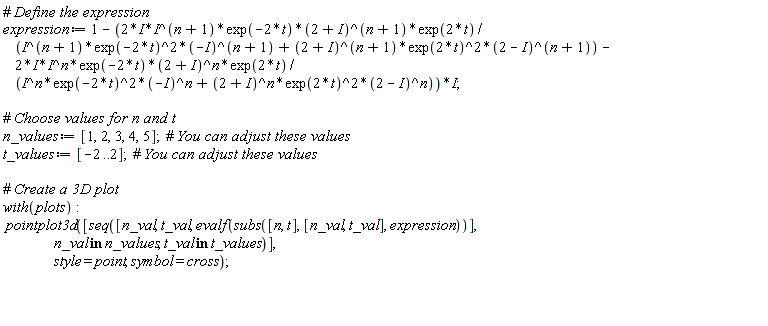 expression := 1-I*((2*I)*I^(n+1)*exp(-2*t)*(2+I)^(n+1)*exp(2*t)/(I^(n+1)*(exp(-2*t))^2*(-I)^(n+1)+(2+I)^(n+1)*(exp(2*t))^2*(2-I)^(n+1))-(2*I)*I^n*exp(-2*t)*(2+I)^n*exp(2*t)/(I^n*(exp(-2*t))^2*(-I)^n+(2+I)^n*(exp(2*t))^2*(2-I)^n)); n_values := [1, 2, 3, 4, 5]; t_values := [-2 .. 2]; with(plots); pointplot3d([seq([n_val, t_val, evalf(subs([n, t], [n_val, t_val], expression))], `in`(n_val, n_values), `in`(t_val, t_values))], style = point, symbol = cross)