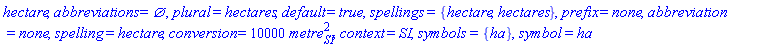 hectare, abbreviations = {}, plural = hectares, default = true, spellings = {hectare, hectares}, prefix = none, abbreviation = none, spelling = hectare, conversion = 10000*metre[SI]^2, context = SI, symbols = {ha}, symbol = ha