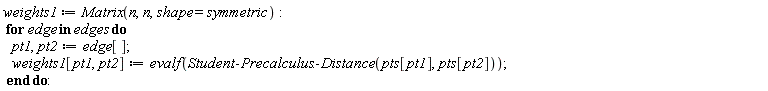 weights1 := Matrix(n, n, shape = symmetric); for edge in edges do pt1, pt2 := edge[]; weights1[pt1, pt2] := evalf(Student:-Precalculus:-Distance(pts[pt1], pts[pt2])) end do