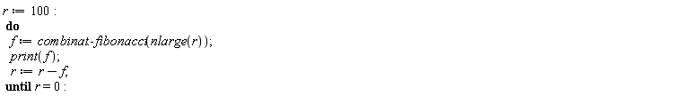 "r:=100:  do    f:=combinat:-fibonacci(nlarge(r));    print(f);    r:=r-f;  until r=0:"