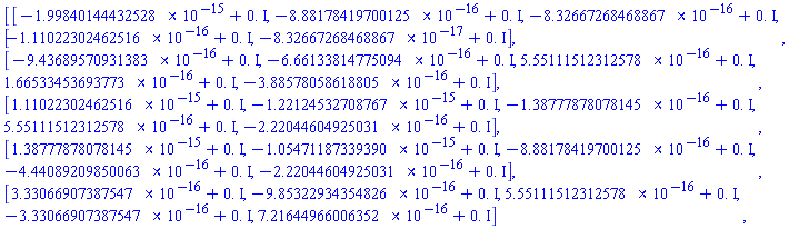 Matrix(5, 5, {(1, 1) = -0.1998401444e-14+0.*I, (1, 2) = -0.8881784197e-15+0.*I, (1, 3) = -0.8326672685e-15+0.*I, (1, 4) = -0.1110223025e-15+0.*I, (1, 5) = -0.8326672685e-16+0.*I, (2, 1) = -0.9436895709e-15+0.*I, (2, 2) = -0.6661338148e-15+0.*I, (2, 3) = 0.5551115123e-15+0.*I, (2, 4) = 0.1665334537e-15+0.*I, (2, 5) = -0.3885780586e-15+0.*I, (3, 1) = 0.1110223025e-14+0.*I, (3, 2) = -0.1221245327e-14+0.*I, (3, 3) = -0.1387778781e-15+0.*I, (3, 4) = 0.5551115123e-15+0.*I, (3, 5) = -0.2220446049e-15+0.*I, (4, 1) = 0.1387778781e-14+0.*I, (4, 2) = -0.1054711873e-14+0.*I, (4, 3) = -0.8881784197e-15+0.*I, (4, 4) = -0.4440892099e-15+0.*I, (4, 5) = -0.2220446049e-15+0.*I, (5, 1) = 0.3330669074e-15+0.*I, (5, 2) = -0.9853229344e-15+0.*I, (5, 3) = 0.5551115123e-15+0.*I, (5, 4) = -0.3330669074e-15+0.*I, (5, 5) = 0.7216449660e-15+0.*I})