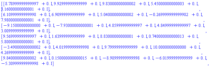 Matrix(6, 5, {(1, 1) = 8.789999999999969+0.*I, (1, 2) = 9.929999999999986+0.*I, (1, 3) = 9.830000000000018+0.*I, (1, 4) = 5.450000000000025+0.*I, (1, 5) = 3.1600000000000064+0.*I, (2, 1) = 6.10999999999998+0.*I, (2, 2) = 6.909999999999992+0.*I, (2, 3) = 5.040000000000017+0.*I, (2, 4) = -.2699999999999823+0.*I, (2, 5) = 7.980000000000011+0.*I, (3, 1) = -9.150000000000004+0.*I, (3, 2) = -7.930000000000009+0.*I, (3, 3) = 4.859999999999969+0.*I, (3, 4) = 4.849999999999975+0.*I, (3, 5) = 3.0099999999999865+0.*I, (4, 1) = 9.569999999999972+0.*I, (4, 2) = 1.6399999999999917+0.*I, (4, 3) = 8.830000000000009+0.*I, (4, 4) = .7400000000000133+0.*I, (4, 5) = 5.800000000000008+0.*I, (5, 1) = -3.490000000000021+0.*I, (5, 2) = 4.019999999999979+0.*I, (5, 3) = 9.799999999999986+0.*I, (5, 4) = 10.000000000000002+0.*I, (5, 5) = 4.26999999999999+0.*I, (6, 1) = 9.840000000000016+0.*I, (6, 2) = .1500000000000148+0.*I, (6, 3) = -8.98999999999998+0.*I, (6, 4) = -6.019999999999986+0.*I, (6, 5) = -5.309999999999981+0.*I})