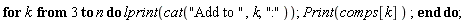 for k from 3 to n do lprint(cat("Add to ", k, ":")); Print(comps[k]) end do
