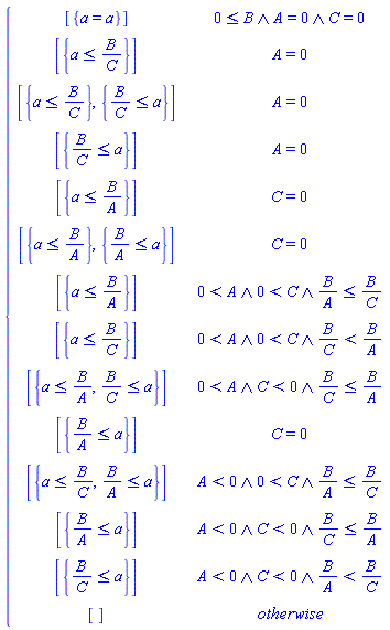 piecewise(And(0 <= B, A = 0, C = 0), [{a = a}], A = 0, [{a <= B/C}], A = 0, [{a <= B/C}, {B/C <= a}], A = 0, [{B/C <= a}], C = 0, [{a <= B/A}], C = 0, [{a <= B/A}, {B/A <= a}], And(0 < A, 0 < C, B/A <= B/C), [{a <= B/A}], And(0 < A, 0 < C, B/C < B/A), [{a <= B/C}], And(0 < A, C < 0, B/C <= B/A), [{a <= B/A, B/C <= a}], C = 0, [{B/A <= a}], And(A < 0, 0 < C, B/A <= B/C), [{a <= B/C, B/A <= a}], And(A < 0, C < 0, B/C <= B/A), [{B/A <= a}], And(A < 0, C < 0, B/A < B/C), [{B/C <= a}], [])