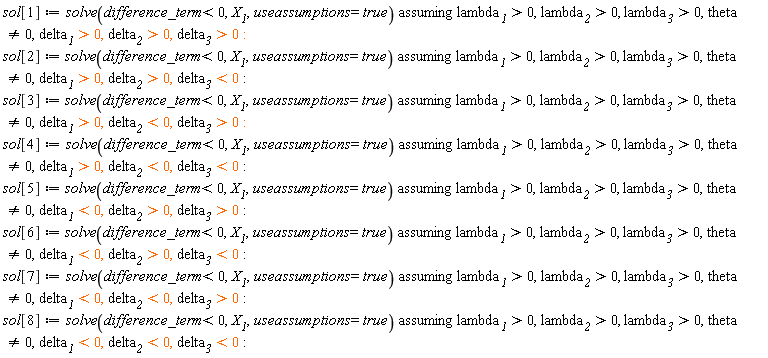 sol[1] := `assuming`([solve(difference_term < 0, X__1, useassumptions = true)], [lambda__1 > 0, lambda__2 > 0, lambda__3 > 0, theta <> 0, delta__1 > 0, delta__2 > 0, delta__3 > 0]); sol[2] := `assuming`([solve(difference_term < 0, X__1, useassumptions = true)], [lambda__1 > 0, lambda__2 > 0, lambda__3 > 0, theta <> 0, delta__1 > 0, delta__2 > 0, delta__3 < 0]); sol[3] := `assuming`([solve(difference_term < 0, X__1, useassumptions = true)], [lambda__1 > 0, lambda__2 > 0, lambda__3 > 0, theta <> 0, delta__1 > 0, delta__2 < 0, delta__3 > 0]); sol[4] := `assuming`([solve(difference_term < 0, X__1, useassumptions = true)], [lambda__1 > 0, lambda__2 > 0, lambda__3 > 0, theta <> 0, delta__1 > 0, delta__2 < 0, delta__3 < 0]); sol[5] := `assuming`([solve(difference_term < 0, X__1, useassumptions = true)], [lambda__1 > 0, lambda__2 > 0, lambda__3 > 0, theta <> 0, delta__1 < 0, delta__2 > 0, delta__3 > 0]); sol[6] := `assuming`([solve(difference_term < 0, X__1, useassumptions = true)], [lambda__1 > 0, lambda__2 > 0, lambda__3 > 0, theta <> 0, delta__1 < 0, delta__2 > 0, delta__3 < 0]); sol[7] := `assuming`([solve(difference_term < 0, X__1, useassumptions = true)], [lambda__1 > 0, lambda__2 > 0, lambda__3 > 0, theta <> 0, delta__1 < 0, delta__2 < 0, delta__3 > 0]); sol[8] := `assuming`([solve(difference_term < 0, X__1, useassumptions = true)], [lambda__1 > 0, lambda__2 > 0, lambda__3 > 0, theta <> 0, delta__1 < 0, delta__2 < 0, delta__3 < 0])