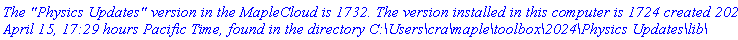 `The "Physics Updates" version in the MapleCloud is 1732. The version installed in this computer is 1724 created 2024, April 15, 17:29 hours Pacific Time, found in the directory C:\Users\cra\maple\toolbox\2024\Physics Updates\lib\`