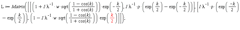 L := Matrix([[(1+I*w*sqrt((1-cos(k))/(1+cos(k)))/lambda)*exp(-(1/2)*k), I*rho*(exp((1/2)*k)-exp(-(1/2)*k))/lambda], [I*rho*(exp((-k)*(1/2))-exp((1/2)*k))/lambda, (1-I*w*sqrt((1-cos(k))/(1+cos(k)))/lambda)*exp((1/2)*k)]])