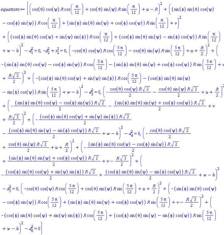 [(cos(theta)*cos(psi)*R*cos((1/12)*Pi)+cos(theta)*sin(psi)*R*sin((1/12)*Pi)+u-R)^2+((sin(phi)*sin(theta)*cos(psi)-cos(phi)*sin(psi))*R*cos((1/12)*Pi)+(sin(phi)*sin(theta)*sin(psi)+cos(phi)*cos(psi))*R*sin((1/12)*Pi)+v)^2+((cos(phi)*sin(theta)*cos(psi)+sin(psi)*sin(phi))*R*cos((1/12)*Pi)+(cos(phi)*sin(theta)*sin(psi)-sin(phi)*cos(psi))*R*sin((1/12)*Pi)+w-h)^2-d[1]^2 = 0, -d[2]^2+s[2]^2 = 0, (-cos(theta)*cos(psi)*R*cos((5/12)*Pi)-cos(theta)*sin(psi)*R*sin((5/12)*Pi)+u+(1/2)*R)^2+(-(sin(phi)*sin(theta)*cos(psi)-cos(phi)*sin(psi))*R*cos((5/12)*Pi)-(sin(phi)*sin(theta)*sin(psi)+cos(phi)*cos(psi))*R*sin((5/12)*Pi)+v+(1/2)*R*3^(1/2))^2+(-(cos(phi)*sin(theta)*cos(psi)+sin(psi)*sin(phi))*R*cos((5/12)*Pi)-(cos(phi)*sin(theta)*sin(psi)-sin(phi)*cos(psi))*R*sin((5/12)*Pi)+w-h)^2-d[3]^2 = 0, (-(1/2)*cos(theta)*cos(psi)*R*2^(1/2)-(1/2)*cos(theta)*sin(psi)*R*2^(1/2)+u+(1/2)*R)^2+(-(1/2)*(sin(phi)*sin(theta)*cos(psi)-cos(phi)*sin(psi))*R*2^(1/2)-(1/2)*(sin(phi)*sin(theta)*sin(psi)+cos(phi)*cos(psi))*R*2^(1/2)+v+(1/2)*R*3^(1/2))^2+(-(1/2)*(cos(phi)*sin(theta)*cos(psi)+sin(psi)*sin(phi))*R*2^(1/2)-(1/2)*(cos(phi)*sin(theta)*sin(psi)-sin(phi)*cos(psi))*R*2^(1/2)+w-h)^2-d[4]^2 = 0, (-(1/2)*cos(theta)*cos(psi)*R*2^(1/2)+(1/2)*cos(theta)*sin(psi)*R*2^(1/2)+u+(1/2)*R)^2+(-(1/2)*(sin(phi)*sin(theta)*cos(psi)-cos(phi)*sin(psi))*R*2^(1/2)+(1/2)*(sin(phi)*sin(theta)*sin(psi)+cos(phi)*cos(psi))*R*2^(1/2)+v-(1/2)*R*3^(1/2))^2+(-(1/2)*(cos(phi)*sin(theta)*cos(psi)+sin(psi)*sin(phi))*R*2^(1/2)+(1/2)*(cos(phi)*sin(theta)*sin(psi)-sin(phi)*cos(psi))*R*2^(1/2)+w-h)^2-d[5]^2 = 0, (-cos(theta)*cos(psi)*R*cos((5/12)*Pi)+cos(theta)*sin(psi)*R*sin((5/12)*Pi)+u+(1/2)*R)^2+(-(sin(phi)*sin(theta)*cos(psi)-cos(phi)*sin(psi))*R*cos((5/12)*Pi)+(sin(phi)*sin(theta)*sin(psi)+cos(phi)*cos(psi))*R*sin((5/12)*Pi)+v-(1/2)*R*3^(1/2))^2+(-(cos(phi)*sin(theta)*cos(psi)+sin(psi)*sin(phi))*R*cos((5/12)*Pi)+(cos(phi)*sin(theta)*sin(psi)-sin(phi)*cos(psi))*R*sin((5/12)*Pi)+w-h)^2-d[6]^2 = 0]