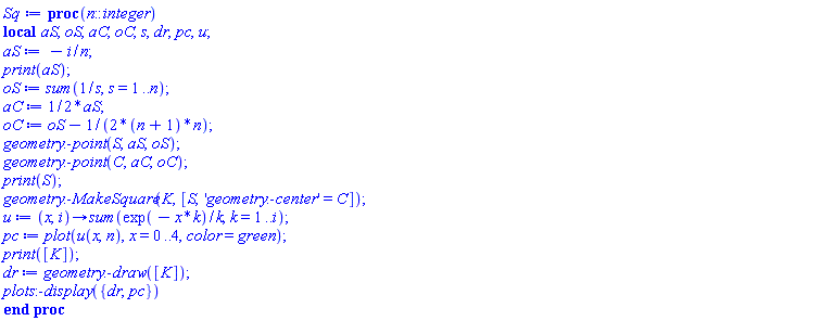 proc (n::integer) local aS, oS, aC, oC, s, dr, pc, u; aS := -i/n; print(aS); oS := sum(1/s, s = 1 .. n); aC := (1/2)*aS; oC := oS-(1/2)/((n+1)*n); geometry:-point(S, aS, oS); geometry:-point(C, aC, oC); print(S); geometry:-MakeSquare(K, [S, 'geometry:-center' = C]); u := proc (x, i) options operator, arrow; sum(exp(-x*k)/k, k = 1 .. i) end proc; pc := plot(u(x, n), x = 0 .. 4, color = green); print([K]); dr := geometry:-draw([K]); plots:-display({dr, pc}) end proc