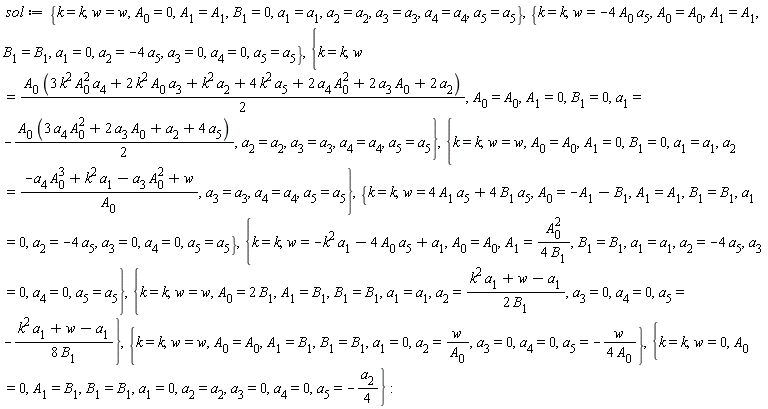 sol := {k = k, w = w, A[0] = 0, A[1] = A[1], B[1] = 0, a[1] = a[1], a[2] = a[2], a[3] = a[3], a[4] = a[4], a[5] = a[5]}, {k = k, w = -4*A[0]*a[5], A[0] = A[0], A[1] = A[1], B[1] = B[1], a[1] = 0, a[2] = -4*a[5], a[3] = 0, a[4] = 0, a[5] = a[5]}, {k = k, w = (1/2)*A[0]*(3*k^2*A[0]^2*a[4]+2*k^2*A[0]*a[3]+k^2*a[2]+4*k^2*a[5]+2*A[0]^2*a[4]+2*A[0]*a[3]+2*a[2]), A[0] = A[0], A[1] = 0, B[1] = 0, a[1] = -(1/2)*A[0]*(3*A[0]^2*a[4]+2*A[0]*a[3]+a[2]+4*a[5]), a[2] = a[2], a[3] = a[3], a[4] = a[4], a[5] = a[5]}, {k = k, w = w, A[0] = A[0], A[1] = 0, B[1] = 0, a[1] = a[1], a[2] = (-A[0]^3*a[4]+k^2*a[1]-A[0]^2*a[3]+w)/A[0], a[3] = a[3], a[4] = a[4], a[5] = a[5]}, {k = k, w = 4*A[1]*a[5]+4*B[1]*a[5], A[0] = -A[1]-B[1], A[1] = A[1], B[1] = B[1], a[1] = 0, a[2] = -4*a[5], a[3] = 0, a[4] = 0, a[5] = a[5]}, {k = k, w = -k^2*a[1]-4*A[0]*a[5]+a[1], A[0] = A[0], A[1] = A[0]^2/(4*B[1]), B[1] = B[1], a[1] = a[1], a[2] = -4*a[5], a[3] = 0, a[4] = 0, a[5] = a[5]}, {k = k, w = w, A[0] = 2*B[1], A[1] = B[1], B[1] = B[1], a[1] = a[1], a[2] = (k^2*a[1]+w-a[1])/(2*B[1]), a[3] = 0, a[4] = 0, a[5] = -(k^2*a[1]+w-a[1])/(8*B[1])}, {k = k, w = w, A[0] = A[0], A[1] = B[1], B[1] = B[1], a[1] = 0, a[2] = w/A[0], a[3] = 0, a[4] = 0, a[5] = -w/(4*A[0])}, {k = k, w = 0, A[0] = 0, A[1] = B[1], B[1] = B[1], a[1] = 0, a[2] = a[2], a[3] = 0, a[4] = 0, a[5] = -(1/4)*a[2]}