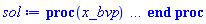 proc (x_bvp) local res, data, solnproc, _ndsol, outpoint, i; option `Copyright (c) 2000 by Waterloo Maple Inc. All rights reserved.`; _EnvDSNumericSaveDigits := Digits; Digits := 15; if _EnvInFsolve = true then outpoint := evalf[_EnvDSNumericSaveDigits](x_bvp) else outpoint := evalf(x_bvp) end if; data := Array(1..4, {(1) = proc (outpoint) local X, Y, YP, yout, errproc, L, V, i; option `Copyright (c) 2000 by Waterloo Maple Inc. All rights reserved.`; X := Vector(8, {(1) = .0, (2) = 2.8571428571428505, (3) = 5.714285714285708, (4) = 8.57142857142857, (5) = 11.428571428571427, (6) = 14.285714285714283, (7) = 17.142857142857142, (8) = 20.0}, datatype = float[8], order = C_order); Y := Matrix(8, 4, {(1, 1) = .0, (1, 2) = .0, (1, 3) = 1.0, (1, 4) = 0.17931463541076747e-18, (2, 1) = .0, (2, 2) = .0, (2, 3) = 1.0, (2, 4) = -0.5379439062323024e-18, (3, 1) = .0, (3, 2) = .0, (3, 3) = 1.0, (3, 4) = -0.1050271435977354e-17, (4, 1) = .0, (4, 2) = .0, (4, 3) = 1.0, (4, 4) = -0.15715090097179726e-17, (5, 1) = .0, (5, 2) = .0, (5, 3) = 1.0, (5, 4) = -0.20940736112877165e-17, (6, 1) = .0, (6, 2) = .0, (6, 3) = 1.0, (6, 4) = -0.64954072162389115e-18, (7, 1) = .0, (7, 2) = .0, (7, 3) = 1.0, (7, 4) = 0.26576829106897595e-18, (8, 1) = .0, (8, 2) = .0, (8, 3) = 1.0, (8, 4) = .0}, datatype = float[8], order = C_order); YP := Matrix(8, 4, {(1, 1) = .0, (1, 2) = .0, (1, 3) = .0, (1, 4) = .0, (2, 1) = .0, (2, 2) = -.0, (2, 3) = -0.5379439062323024e-18, (2, 4) = .0, (3, 1) = .0, (3, 2) = -.0, (3, 3) = -0.1050271435977354e-17, (3, 4) = .0, (4, 1) = .0, (4, 2) = -.0, (4, 3) = -0.15715090097179726e-17, (4, 4) = .0, (5, 1) = .0, (5, 2) = -.0, (5, 3) = -0.20940736112877165e-17, (5, 4) = .0, (6, 1) = .0, (6, 2) = -.0, (6, 3) = -0.64954072162389115e-18, (6, 4) = .0, (7, 1) = .0, (7, 2) = -.0, (7, 3) = 0.26576829106897595e-18, (7, 4) = .0, (8, 1) = .0, (8, 2) = -.0, (8, 3) = .0, (8, 4) = .0}, datatype = float[8], order = C_order); errproc := proc (x_bvp) local outpoint, X, Y, yout, L, V, i; option `Copyright (c) 2000 by Waterloo Maple Inc. All rights reserved.`; Digits := 15; outpoint := evalf(x_bvp); X := Vector(8, {(1) = .0, (2) = 2.8571428571428505, (3) = 5.714285714285708, (4) = 8.57142857142857, (5) = 11.428571428571427, (6) = 14.285714285714283, (7) = 17.142857142857142, (8) = 20.0}, datatype = float[8], order = C_order); Y := Matrix(8, 4, {(1, 1) = .0, (1, 2) = .0, (1, 3) = .0, (1, 4) = -0.2390861805476899e-18, (2, 1) = .0, (2, 2) = .0, (2, 3) = .0, (2, 4) = 0.7172585416430703e-18, (3, 1) = .0, (3, 2) = .0, (3, 3) = .0, (3, 4) = 0.14003619146364716e-17, (4, 1) = .0, (4, 2) = .0, (4, 3) = .0, (4, 4) = 0.2095345346290631e-17, (5, 1) = .0, (5, 2) = .0, (5, 3) = .0, (5, 4) = 0.2792098148383623e-17, (6, 1) = .0, (6, 2) = .0, (6, 3) = .0, (6, 4) = 0.86605429549852e-18, (7, 1) = .0, (7, 2) = .0, (7, 3) = .0, (7, 4) = -0.3543577214253028e-18, (8, 1) = .0, (8, 2) = .0, (8, 3) = .0, (8, 4) = .0}, datatype = float[8], order = C_order); if not type(outpoint, 'numeric') then if outpoint = "start" or outpoint = "left" then return X[1] elif outpoint = "right" then return X[8] elif outpoint = "order" then return 2 elif outpoint = "error" then return HFloat(2.792098148383623e-18) elif outpoint = "errorproc" then error "this is already the error procedure" elif outpoint = "rawdata" then return [4, 8, [K(`rho'`), diff(K(`rho'`), `rho'`), f(`rho'`), diff(f(`rho'`), `rho'`)], X, Y] else return ('procname')(x_bvp) end if end if; if outpoint < X[1] or X[8] < outpoint then error "solution is only defined in the range %1..%2", X[1], X[8] end if; V := array([1 = 4, 2 = 0]); if Digits <= trunc(evalhf(Digits)) then L := Vector(4, 'datatype' = 'float'[8]); yout := Vector(4, 'datatype' = 'float'[8]); evalhf(`dsolve/numeric/lagrange`(8, 4, X, Y, outpoint, var(yout), var(L), var(V))) else L := Vector(4, 'datatype' = 'sfloat'); yout := Vector(4, 'datatype' = 'sfloat'); `dsolve/numeric/lagrange`(8, 4, X, Y, outpoint, yout, L, V) end if; [`rho'` = outpoint, seq('[K(`rho'`), diff(K(`rho'`), `rho'`), f(`rho'`), diff(f(`rho'`), `rho'`)]'[i] = yout[i], i = 1 .. 4)] end proc; if not type(outpoint, 'numeric') then if outpoint = "start" or outpoint = "left" then return X[1] elif outpoint = "method" then return "bvp" elif outpoint = "right" then return X[8] elif outpoint = "order" then return 2 elif outpoint = "error" then return HFloat(2.792098148383623e-18) elif outpoint = "errorproc" then return eval(errproc) elif outpoint = "rawdata" then return [4, 8, "depnames", X, Y, YP] else error "non-numeric value" end if end if; if outpoint < X[1] or X[8] < outpoint then error "solution is only defined in the range %1..%2", X[1], X[8] end if; if Digits <= trunc(evalhf(Digits)) and (_EnvInFsolve <> true or _EnvDSNumericSaveDigits <= trunc(evalhf(Digits))) then V := array( 1 .. 6, [( 1 ) = (7), ( 2 ) = (0), ( 3 ) = (false), ( 4 ) = (false), ( 5 ) = (true), ( 6 ) = (false)  ] ); L := Matrix(7, 2, {(1, 1) = .0, (1, 2) = .0, (2, 1) = .0, (2, 2) = .0, (3, 1) = .0, (3, 2) = .0, (4, 1) = .0, (4, 2) = .0, (5, 1) = .0, (5, 2) = .0, (6, 1) = .0, (6, 2) = .0, (7, 1) = .0, (7, 2) = .0}, datatype = float[8], order = C_order); yout := Vector(4, {(1) = .0, (2) = .0, (3) = .0, (4) = .0}, datatype = float[8]); evalhf(`dsolve/numeric/hermite`(8, 4, X, Y, YP, outpoint, var(yout), var(L), var(V))) else if _EnvInFsolve = true then Digits := _EnvDSNumericSaveDigits end if; V := array( 1 .. 6, [( 1 ) = (7), ( 2 ) = (0), ( 3 ) = (false), ( 4 ) = (false), ( 5 ) = (true), ( 6 ) = (false)  ] ); L := Matrix(7, 2, {(1, 1) = 0., (1, 2) = 0., (2, 1) = 0., (2, 2) = 0., (3, 1) = 0., (3, 2) = 0., (4, 1) = 0., (4, 2) = 0., (5, 1) = 0., (5, 2) = 0., (6, 1) = 0., (6, 2) = 0., (7, 1) = 0., (7, 2) = 0.}, order = C_order); yout := Vector(4, {(1) = 0., (2) = 0., (3) = 0., (4) = 0.}); `dsolve/numeric/hermite`(8, 4, X, Y, YP, outpoint, yout, L, V) end if; [outpoint, seq(yout[i], i = 1 .. 4)] end proc, (2) = Array(0..0, {}), (3) = [`rho'`, K(`rho'`), diff(K(`rho'`), `rho'`), f(`rho'`), diff(f(`rho'`), `rho'`)], (4) = 0}); solnproc := data[1]; if not type(outpoint, 'numeric') then if outpoint = "solnprocedure" then return eval(solnproc) elif member(outpoint, ["start", "left", "right", "errorproc", "rawdata", "order", "error"]) then return solnproc(x_bvp) elif outpoint = "sysvars" then return data[3] elif procname <> unknown then return ('procname')(x_bvp) else _ndsol := pointto(data[2][0]); return ('_ndsol')(x_bvp) end if end if; try res := solnproc(outpoint); [`rho'` = res[1], seq('[K(`rho'`), diff(K(`rho'`), `rho'`), f(`rho'`), diff(f(`rho'`), `rho'`)]'[i] = res[i+1], i = 1 .. 4)] catch: error  end try end proc