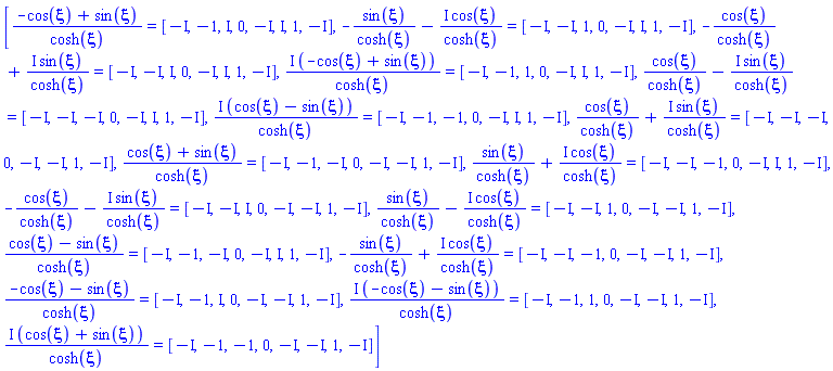 [(-cos(xi)+sin(xi))/cosh(xi) = [-I, -1, I, 0, -I, I, 1, -I], -sin(xi)/cosh(xi)-I*cos(xi)/cosh(xi) = [-I, -I, 1, 0, -I, I, 1, -I], -cos(xi)/cosh(xi)+I*sin(xi)/cosh(xi) = [-I, -I, I, 0, -I, I, 1, -I], I*(-cos(xi)+sin(xi))/cosh(xi) = [-I, -1, 1, 0, -I, I, 1, -I], cos(xi)/cosh(xi)-I*sin(xi)/cosh(xi) = [-I, -I, -I, 0, -I, I, 1, -I], I*(cos(xi)-sin(xi))/cosh(xi) = [-I, -1, -1, 0, -I, I, 1, -I], cos(xi)/cosh(xi)+I*sin(xi)/cosh(xi) = [-I, -I, -I, 0, -I, -I, 1, -I], (cos(xi)+sin(xi))/cosh(xi) = [-I, -1, -I, 0, -I, -I, 1, -I], sin(xi)/cosh(xi)+I*cos(xi)/cosh(xi) = [-I, -I, -1, 0, -I, I, 1, -I], -cos(xi)/cosh(xi)-I*sin(xi)/cosh(xi) = [-I, -I, I, 0, -I, -I, 1, -I], sin(xi)/cosh(xi)-I*cos(xi)/cosh(xi) = [-I, -I, 1, 0, -I, -I, 1, -I], (cos(xi)-sin(xi))/cosh(xi) = [-I, -1, -I, 0, -I, I, 1, -I], -sin(xi)/cosh(xi)+I*cos(xi)/cosh(xi) = [-I, -I, -1, 0, -I, -I, 1, -I], (-cos(xi)-sin(xi))/cosh(xi) = [-I, -1, I, 0, -I, -I, 1, -I], I*(-cos(xi)-sin(xi))/cosh(xi) = [-I, -1, 1, 0, -I, -I, 1, -I], I*(cos(xi)+sin(xi))/cosh(xi) = [-I, -1, -1, 0, -I, -I, 1, -I]]