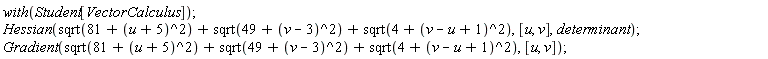 with(Student[VectorCalculus]); Hessian(Student[VectorCalculus]:-`+`(Student[VectorCalculus]:-`+`(sqrt(Student[VectorCalculus]:-`+`(81, Student[VectorCalculus]:-`+`(u, 5)^2)), sqrt(Student[VectorCalculus]:-`+`(49, Student[VectorCalculus]:-`+`(v, -3)^2))), sqrt(Student[VectorCalculus]:-`+`(4, Student[VectorCalculus]:-`+`(Student[VectorCalculus]:-`+`(v, Student[VectorCalculus]:-`-`(u)), 1)^2))), [u, v], determinant); Gradient(Student[VectorCalculus]:-`+`(Student[VectorCalculus]:-`+`(sqrt(Student[VectorCalculus]:-`+`(81, Student[VectorCalculus]:-`+`(u, 5)^2)), sqrt(Student[VectorCalculus]:-`+`(49, Student[VectorCalculus]:-`+`(v, -3)^2))), sqrt(Student[VectorCalculus]:-`+`(4, Student[VectorCalculus]:-`+`(Student[VectorCalculus]:-`+`(v, Student[VectorCalculus]:-`-`(u)), 1)^2))), [u, v])