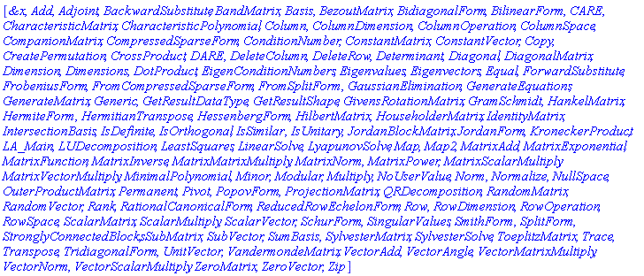 [`&x`, Add, Adjoint, BackwardSubstitute, BandMatrix, Basis, BezoutMatrix, BidiagonalForm, BilinearForm, CARE, CharacteristicMatrix, CharacteristicPolynomial, Column, ColumnDimension, ColumnOperation, ColumnSpace, CompanionMatrix, CompressedSparseForm, ConditionNumber, ConstantMatrix, ConstantVector, Copy, CreatePermutation, CrossProduct, DARE, DeleteColumn, DeleteRow, Determinant, Diagonal, DiagonalMatrix, Dimension, Dimensions, DotProduct, EigenConditionNumbers, Eigenvalues, Eigenvectors, Equal, ForwardSubstitute, FrobeniusForm, FromCompressedSparseForm, FromSplitForm, GaussianElimination, GenerateEquations, GenerateMatrix, Generic, GetResultDataType, GetResultShape, GivensRotationMatrix, GramSchmidt, HankelMatrix, HermiteForm, HermitianTranspose, HessenbergForm, HilbertMatrix, HouseholderMatrix, IdentityMatrix, IntersectionBasis, IsDefinite, IsOrthogonal, IsSimilar, IsUnitary, JordanBlockMatrix, JordanForm, KroneckerProduct, LA_Main, LUDecomposition, LeastSquares, LinearSolve, LyapunovSolve, Map, Map2, MatrixAdd, MatrixExponential, MatrixFunction, MatrixInverse, MatrixMatrixMultiply, MatrixNorm, MatrixPower, MatrixScalarMultiply, MatrixVectorMultiply, MinimalPolynomial, Minor, Modular, Multiply, NoUserValue, Norm, Normalize, NullSpace, OuterProductMatrix, Permanent, Pivot, PopovForm, ProjectionMatrix, QRDecomposition, RandomMatrix, RandomVector, Rank, RationalCanonicalForm, ReducedRowEchelonForm, Row, RowDimension, RowOperation, RowSpace, ScalarMatrix, ScalarMultiply, ScalarVector, SchurForm, SingularValues, SmithForm, SplitForm, StronglyConnectedBlocks, SubMatrix, SubVector, SumBasis, SylvesterMatrix, SylvesterSolve, ToeplitzMatrix, Trace, Transpose, TridiagonalForm, UnitVector, VandermondeMatrix, VectorAdd, VectorAngle, VectorMatrixMultiply, VectorNorm, VectorScalarMultiply, ZeroMatrix, ZeroVector, Zip]
