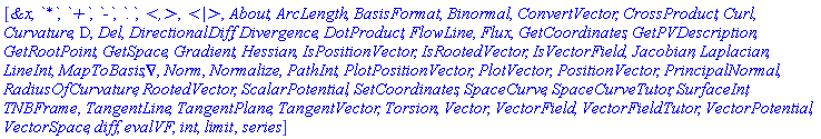 [`&x`, `*`, `+`, `-`, `.`, `<,>`, `<|>`, About, ArcLength, BasisFormat, Binormal, ConvertVector, CrossProduct, Curl, Curvature, D, Del, DirectionalDiff, Divergence, DotProduct, FlowLine, Flux, GetCoordinates, GetPVDescription, GetRootPoint, GetSpace, Gradient, Hessian, IsPositionVector, IsRootedVector, IsVectorField, Jacobian, Laplacian, LineInt, MapToBasis, Nabla, Norm, Normalize, PathInt, PlotPositionVector, PlotVector, PositionVector, PrincipalNormal, RadiusOfCurvature, RootedVector, ScalarPotential, SetCoordinates, SpaceCurve, SpaceCurveTutor, SurfaceInt, TNBFrame, TangentLine, TangentPlane, TangentVector, Torsion, Vector, VectorField, VectorFieldTutor, VectorPotential, VectorSpace, diff, evalVF, int, limit, series]