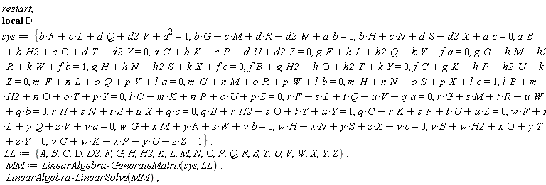restart; _local(D); sys := {F*b+L*c+Q*d+V*d2+a^2 = 1, G*b+M*c+R*d+W*d2+a*b = 0, H*b+N*c+S*d+X*d2+a*c = 0, B*a+H2*b+O*c+T*d+Y*d2 = 0, B*f+H2*g+O*h+T*h2+Y*k = 0, B*l+H2*m+O*n+T*o+Y*p = 0, B*q+H2*r+O*s+T*t+Y*u = 1, B*v+H2*w+O*x+T*y+Y*z = 0, C*a+K*b+P*c+U*d+Z*d2 = 0, C*f+K*g+P*h+U*h2+Z*k = 0, C*l+K*m+P*n+U*o+Z*p = 0, C*q+K*r+P*s+U*t+Z*u = 0, C*v+K*w+P*x+U*y+Z*z = 1, F*g+L*h+Q*h2+V*k+a*f = 0, F*m+L*n+Q*o+V*p+a*l = 0, F*r+L*s+Q*t+V*u+a*q = 0, F*w+L*x+Q*y+V*z+a*v = 0, G*g+M*h+R*h2+W*k+b*f = 1, G*m+M*n+R*o+W*p+b*l = 0, G*r+M*s+R*t+W*u+b*q = 0, G*w+M*x+R*y+W*z+b*v = 0, H*g+N*h+S*h2+X*k+c*f = 0, H*m+N*n+S*o+X*p+c*l = 1, H*r+N*s+S*t+X*u+c*q = 0, H*w+N*x+S*y+X*z+c*v = 0}; LL := {A, B, C, D, D2, F, G, H, H2, K, L, M, N, O, P, Q, R, S, T, U, V, W, X, Y, Z}; MM := LinearAlgebra:-GenerateMatrix(sys, LL); LinearAlgebra:-LinearSolve(MM)