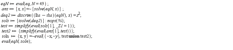 eqN := eval(eq, N = 49); ans := `~`[`=`]([x, x], [solve(eqN, x)]); deq2 := discrim((lhs-rhs)(eqN), x) = z^2; sols := [isolve(deq2)]; nops(%); test := simplify(eval(sols[1], _Z1 = 1)); test2 := {simplify(eval(ans[1], test))}; soln := `~`[`=`]({x, y}, eval({-x, -y}, `union`(test, test2))); eval(eqN, soln)
